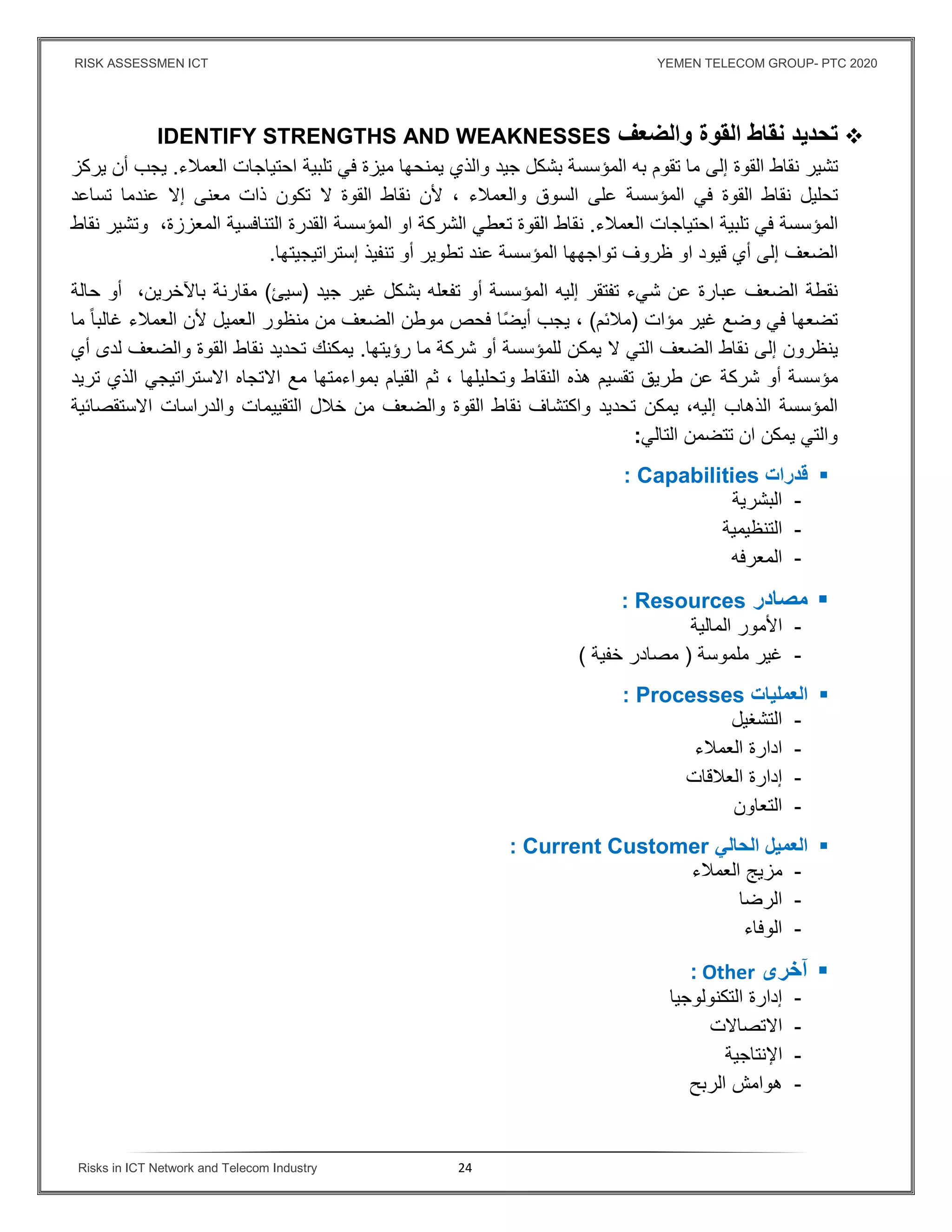 RISK ASSESSMEN ICT YEMEN TELECOM GROUP- PTC 2020
Risks in ICT Network and Telecom Industry 24
‫تحديد‬‫نقاط‬‫القوة‬‫والضعف‬IDENTIFY STRENGTHS AND WEAKNESSES
‫تشير‬‫نقاط‬‫القوة‬‫إلى‬‫ما‬‫تقو‬‫م‬‫به‬‫المؤسسة‬‫بشكل‬‫جيد‬‫يمنحها‬ ‫والذي‬‫ميزة‬‫في‬‫تلبية‬‫احتياجات‬‫العمﻼء‬.‫يجب‬‫أن‬‫يركز‬
‫تحليل‬‫نقاط‬‫القوة‬‫في‬‫المؤسسة‬‫على‬‫السوق‬‫والعمﻼء‬،‫ﻷن‬‫نقاط‬‫القوة‬‫ﻻ‬‫تكون‬‫ذات‬‫معنى‬‫إﻻ‬‫عندما‬‫تساعد‬
‫المؤسسة‬‫في‬‫تلبية‬‫احتياجات‬‫العمﻼء‬.‫نقاط‬‫القوة‬‫تعطي‬‫او‬ ‫الشركة‬‫المؤسسة‬‫القدرة‬‫التن‬‫افسية‬‫المعززة‬،‫و‬‫تشير‬‫نقاط‬
‫الضعف‬‫إلى‬‫أي‬‫قيود‬‫ا‬‫و‬‫تواجهها‬ ‫ظروف‬‫المؤسسة‬‫عند‬‫تطوير‬‫أو‬‫تنفيذ‬‫إستراتيجيتها‬.
‫نقطة‬‫الضعف‬‫عن‬ ‫عبارة‬‫شيء‬‫تفتقر‬‫إليه‬‫المؤسسة‬‫أو‬‫تفعله‬‫بشكل‬‫جيد‬ ‫غير‬)‫سيئ‬(‫مقارنة‬‫باﻵخرين‬،‫أو‬‫حالة‬
‫تضعها‬‫في‬‫وضع‬‫غير‬‫مؤات‬)‫مﻼئم‬(،‫يجب‬‫ا‬ً‫ض‬‫أي‬‫فحص‬‫موطن‬‫الضعف‬‫من‬‫منظور‬‫العميل‬‫ﻷن‬‫العمﻼء‬ً‫ا‬‫غالب‬‫ما‬
‫ينظرون‬‫إلى‬‫نقاط‬‫الضعف‬‫التي‬‫ﻻ‬‫يمكن‬‫للمؤسسة‬‫ما‬ ‫شركة‬ ‫أو‬‫رؤيتها‬.‫يمكنك‬‫تحديد‬‫نقاط‬‫القوة‬‫والضعف‬‫أي‬ ‫لدى‬
‫مؤسسة‬‫عن‬ ‫شركة‬ ‫أو‬‫طريق‬‫وتحليلها‬ ‫النقاط‬ ‫هذه‬ ‫تقسيم‬،‫ثم‬‫القيام‬‫بمواءمتها‬‫مع‬‫اﻻتجاه‬‫اﻻستراتيجي‬‫الذي‬‫تريد‬
‫الذهاب‬ ‫المؤسسة‬‫يمكن‬ ،‫إليه‬‫والضعف‬ ‫القوة‬ ‫نقاط‬ ‫واكتشاف‬ ‫تحديد‬‫من‬‫خﻼل‬‫التقييمات‬‫والدراسات‬‫اﻻستقصائية‬
‫التالي‬ ‫تتضمن‬ ‫ان‬ ‫يمكن‬ ‫والتي‬:
‫قدرات‬Capabilities:
-‫البشرية‬
-‫التنظيمية‬
-‫المعرفه‬
‫مصادر‬Resources:
-‫اﻷمور‬‫المالية‬
-‫غير‬‫ملموسة‬)‫خفية‬ ‫مصادر‬(
‫العمليات‬Processes:
-‫التشغيل‬
-‫ادارة‬‫العمﻼء‬
-‫إدارة‬‫العﻼقات‬
-‫التعاون‬
‫الحالي‬ ‫العميل‬Current Customer:
-‫مزيج‬‫العمﻼء‬
-‫الرضا‬
-‫الوفاء‬
‫آخرى‬Other:
-‫إدارة‬‫التكنولوجيا‬
-‫اﻻتصاﻻت‬
-‫اﻹنتاجية‬
-‫هوامش‬‫الربح‬
 
