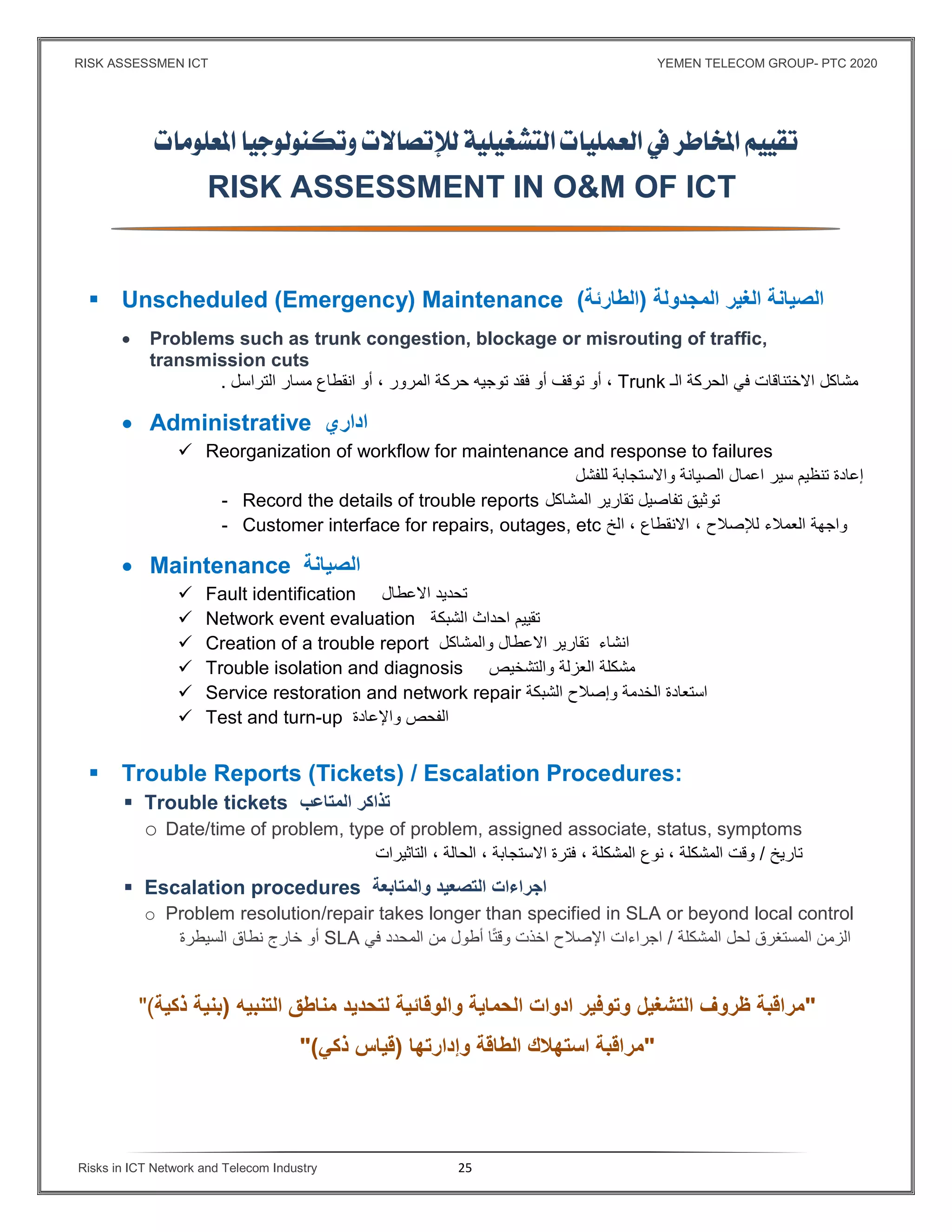 RISK ASSESSMEN ICT YEMEN TELECOM GROUP- PTC 2020
Risks in ICT Network and Telecom Industry 25
 
 
RISK ASSESSMENT IN O&M OF ICT
 Unscheduled (Emergency) Maintenance ‫المجدولة‬ ‫الغير‬ ‫الصيانة‬)‫ا‬‫لطارئة‬(
 Problems such as trunk congestion, blockage or misrouting of traffic,
transmission cuts
‫مشاكل‬‫في‬ ‫اﻻختناقات‬‫الحركة‬‫ا‬‫لـ‬Trunk،‫أو‬‫توقف‬‫أو‬‫توجيه‬ ‫فقد‬‫حركة‬‫المرور‬،‫أو‬‫انقطاع‬‫التراسل‬ ‫مسار‬.
 Administrative ‫اداري‬
 Reorganization of workflow for maintenance and response to failures
‫إعادة‬‫تنظيم‬‫سير‬‫ا‬ ‫اعمال‬‫لصيانة‬‫واﻻستجابة‬‫للفشل‬
- Record the details of trouble reports ‫ت‬‫وثيق‬‫تفاصيل‬‫تقارير‬‫المشاكل‬
- Customer interface for repairs, outages, etc ‫واجهة‬‫العمﻼء‬‫لﻺصﻼح‬،‫اﻻنقطاع‬،‫الخ‬
 Maintenance ‫الصيانة‬
 Fault identification ‫اﻻعطال‬ ‫تحديد‬
 Network event evaluation ‫الشبكة‬ ‫احداث‬ ‫تقييم‬
 Creation of a trouble report ‫والمشاكل‬ ‫اﻻعطال‬ ‫تقارير‬ ‫انشاء‬
 Trouble isolation and diagnosis ‫مشكلة‬‫العزلة‬‫والتشخيص‬
 Service restoration and network repair ‫الشبكة‬ ‫وإصﻼح‬ ‫الخدمة‬ ‫استعادة‬
 Test and turn-up ‫واﻹعادة‬ ‫الفحص‬
 Trouble Reports (Tickets) / Escalation Procedures:
 Trouble tickets ‫المتاعب‬ ‫تذاكر‬
o Date/time of problem, type of problem, assigned associate, status, symptoms
‫تاريخ‬/‫وقت‬‫المشكلة‬،‫نوع‬‫المشكلة‬،، ‫اﻻستجابة‬ ‫فترة‬‫الحالة‬،‫التاثيرات‬
 Escalation procedures ‫والمتابعة‬ ‫التصعيد‬ ‫اجراءات‬
o Problem resolution/repair takes longer than specified in SLA or beyond local control
‫لحل‬ ‫المستغرق‬ ‫الزمن‬‫المشكلة‬/‫اﻹصﻼح‬ ‫اجراءات‬‫ا‬ً‫ت‬‫وق‬ ‫اخذت‬‫أطول‬‫من‬‫المحدد‬‫في‬SLA‫أو‬‫خارج‬‫نطاق‬‫السيطرة‬
"‫ظروف‬ ‫مراقبة‬‫التشغيل‬‫و‬ ‫الحماية‬ ‫ادوات‬ ‫وتوﻓير‬‫التنبيه‬ ‫مناطق‬ ‫لتحديد‬ ‫الوقائية‬)‫ذكية‬ ‫بنية‬("
"‫استه‬ ‫مراقبة‬‫وإدارتها‬ ‫الطاقة‬ ‫ﻼك‬)‫ذكي‬ ‫قياس‬"(
 