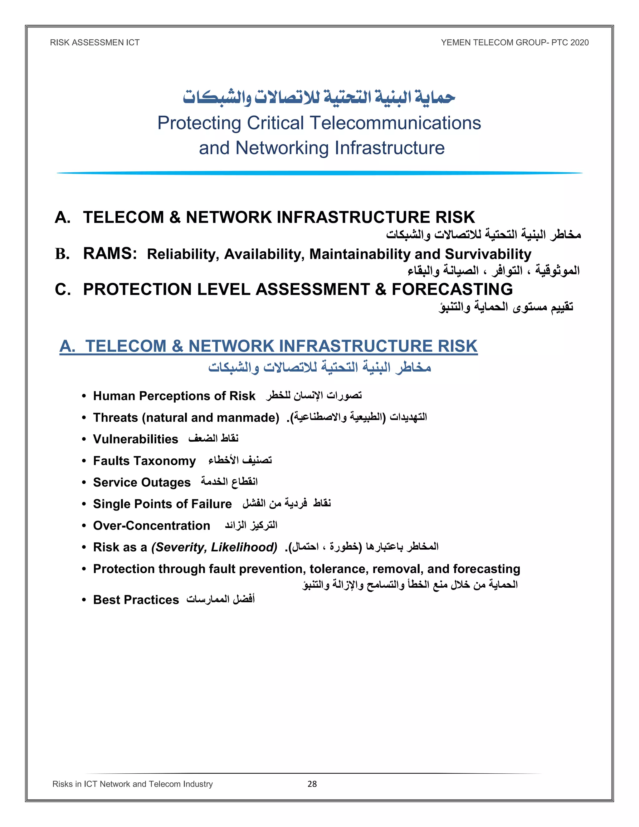 RISK ASSESSMEN ICT YEMEN TELECOM GROUP- PTC 2020
Risks in ICT Network and Telecom Industry 28
 
Protecting Critical Telecommunications
and Networking Infrastructure
A. TELECOM & NETWORK INFRASTRUCTURE RISK
‫لﻼتصاﻻت‬ ‫التحتية‬ ‫البنية‬ ‫مخاطر‬‫والشبكات‬
B. RAMS: Reliability, Availability, Maintainability and Survivability
‫الموثوقية‬،‫التواﻓر‬،‫الصيانة‬‫والبقاء‬
C. PROTECTION LEVEL ASSESSMENT & FORECASTING
‫تقييم‬‫مستوى‬‫الحماية‬‫والتنبؤ‬
A. TELECOM & NETWORK INFRASTRUCTURE RISK
‫والشبكات‬ ‫لﻼتصاﻻت‬ ‫التحتية‬ ‫البنية‬ ‫مخاطر‬
• Human Perceptions of Risk ‫تصورات‬‫اﻹنسان‬‫للخطر‬
• Threats (natural and manmade) ‫التهديدات‬)‫الطبيعية‬‫واﻻصطناعية‬.(
• Vulnerabilities ‫نقاط‬‫الضعف‬
• Faults Taxonomy ‫تصنيف‬‫اﻷخطاء‬
• Service Outages ‫انقطاع‬‫الخدمة‬
• Single Points of Failure ‫نقاط‬‫ﻓردية‬‫من‬‫الفشل‬
• Over-Concentration ‫التركيز‬‫الزائد‬
• Risk as a (Severity, Likelihood) ‫المخاطر‬‫باعتبارها‬)‫خطورة‬،‫احتمال‬.(
• Protection through fault prevention, tolerance, removal, and forecasting
‫الحماية‬‫من‬‫خﻼل‬‫منع‬‫الخطأ‬‫والتسامح‬‫واﻹزالة‬‫والتنبؤ‬
• Best Practices ‫أﻓضل‬‫الممارسات‬
 