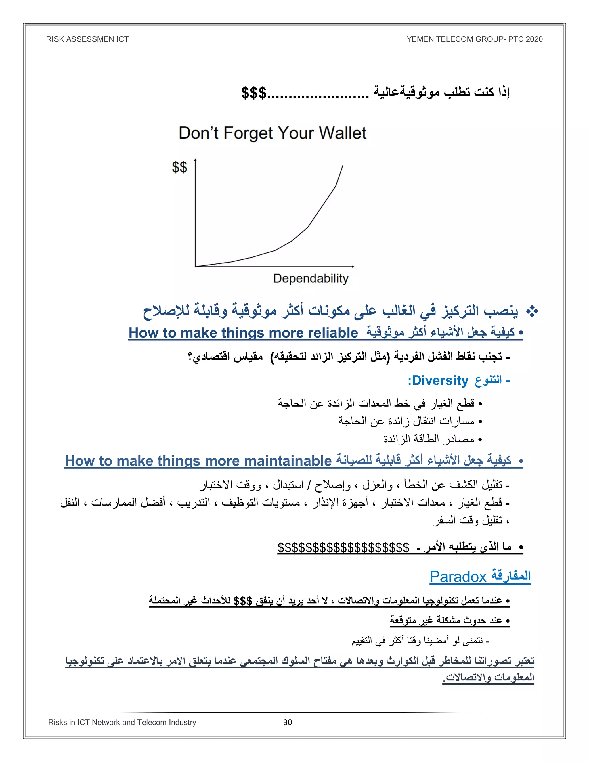 RISK ASSESSMEN ICT YEMEN TELECOM GROUP- PTC 2020
Risks in ICT Network and Telecom Industry 30
‫إذا‬‫كنت‬‫تطلب‬‫موثوقيةعالية‬........................$$$
‫ينصب‬‫التركيز‬‫ﻓي‬‫الغالب‬‫على‬‫مكونات‬‫أكثر‬‫موثوقية‬‫و‬‫قابلة‬‫لﻺصﻼح‬
•‫كيفية‬‫جعل‬‫اﻷشياء‬‫أكثر‬‫موثوقية‬How to make things more reliable
-‫تجنب‬‫نقاط‬‫الفشل‬‫الفردية‬)‫مثل‬‫التركيز‬‫الزائد‬‫لتحقيقه‬(‫مقياس‬‫اقتصادي؟‬
-‫ال‬‫تنوع‬:Diversity
•‫قطع‬‫الغيار‬‫في‬‫خط‬‫المعدات‬‫الزائدة‬‫عن‬‫الحاجة‬
•‫مسارات‬‫انتقال‬‫زائدة‬‫عن‬‫الحاجة‬
•‫مصا‬‫در‬‫الطاقة‬‫الزائدة‬
•‫كيفية‬‫جعل‬‫اﻷشياء‬‫أكثر‬‫قابلية‬‫للصيانة‬How to make things more maintainable
-‫تقليل‬‫الكشف‬‫عن‬‫الخطأ‬،‫والعزل‬،‫وإصﻼح‬/‫استبدال‬،‫ووقت‬‫اﻻختبار‬
-‫قطع‬‫الغيار‬،‫معدات‬‫اﻻختبار‬،‫أجهزة‬‫اﻹنذار‬،‫مستويات‬‫التوظيف‬،‫التدريب‬،‫أفضل‬‫الممارسات‬،‫النقل‬
،‫تقليل‬‫وقت‬‫السفر‬
•‫ما‬‫الذي‬‫يتطلبه‬‫اﻷمر‬-$$$$$$$$$$$$$$$$$$$
‫المفارقة‬Paradox
•‫عندما‬‫تعمل‬‫تكنولوجيا‬‫المعلومات‬‫واﻻتصاﻻت‬،‫ﻻ‬‫أحد‬‫يريد‬‫أن‬‫ينفق‬$$$‫لﻸحداث‬‫غير‬‫المحتملة‬
•‫عند‬‫حدوث‬‫مشكلة‬‫غير‬‫متوقعة‬
-‫نتمنى‬‫لو‬‫وقتا‬ ‫أمضينا‬‫أكثر‬‫التق‬ ‫في‬‫ي‬‫يم‬
‫تعتبر‬‫ت‬‫صوراتنا‬‫للمخاطر‬‫قبل‬‫الكوارث‬‫وبعدها‬‫هي‬‫مفتاح‬‫السلوك‬‫المجتمعي‬‫عندما‬‫يتعلق‬‫اﻷمر‬‫باﻻعتماد‬‫على‬‫تكنولوجيا‬
‫المعلومات‬‫واﻻتصاﻻت‬.
 