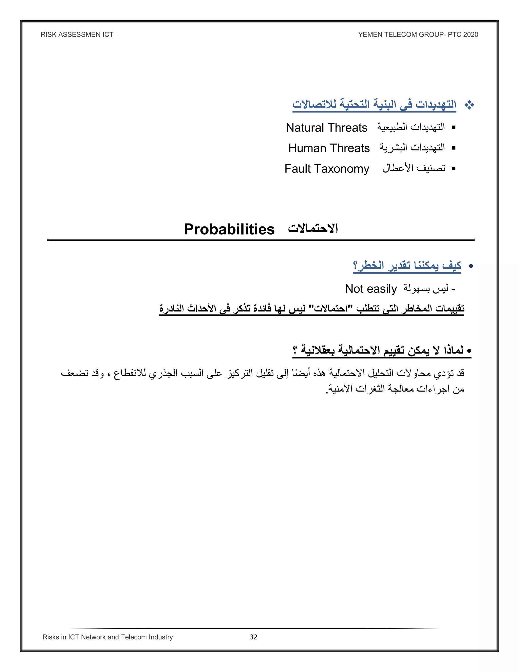 RISK ASSESSMEN ICT YEMEN TELECOM GROUP- PTC 2020
Risks in ICT Network and Telecom Industry 32
‫التهديدات‬‫ﻓي‬‫البنية‬‫التحتية‬‫لﻼتصاﻻت‬
‫التهديدات‬‫الطبيعية‬Natural Threats
‫التهديدات‬‫البشرية‬Human Threats
‫تصنيف‬‫اﻷعطال‬Fault Taxonomy
‫اﻻحتماﻻت‬Probabilities
•‫كيف‬‫يمكننا‬‫تق‬‫دير‬‫الخطر؟‬
-‫ليس‬‫بسهولة‬Not easily
‫تقييمات‬‫المخاطر‬‫التي‬‫تتطلب‬"‫احتماﻻت‬"‫ليس‬‫لها‬‫ﻓائدة‬‫تذكر‬‫ﻓي‬‫اﻷحداث‬‫النادرة‬
•‫لماذا‬‫ﻻ‬‫يمكن‬‫تقييم‬‫اﻻحتمال‬‫ية‬‫بعقﻼنية‬‫؟‬
‫قد‬‫تؤدي‬‫محاوﻻت‬‫التحليل‬‫اﻻحتمالية‬‫هذه‬‫ا‬ً‫ض‬‫أي‬‫إلى‬‫تقليل‬‫ال‬‫تركيز‬‫على‬‫السبب‬‫الجذري‬‫لﻼنقطاع‬،‫وقد‬‫تضع‬‫ف‬
‫من‬‫اجراءات‬‫معالجة‬‫الثغرات‬‫اﻷمنية‬.
 