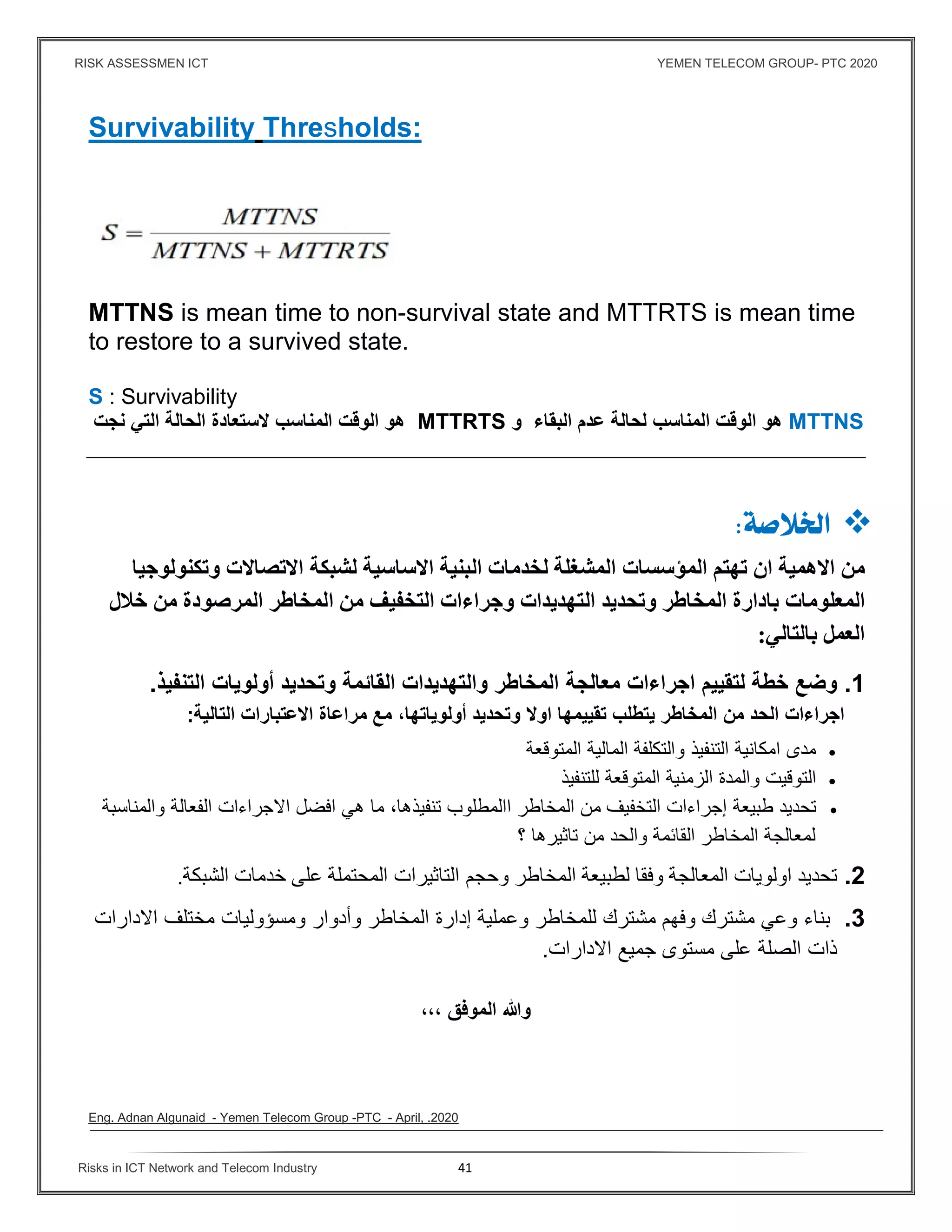 RISK ASSESSMEN ICT YEMEN TELECOM GROUP- PTC 2020
Risks in ICT Network and Telecom Industry 41
Survivability Thresholds:
MTTNS is mean time to non-survival state and MTTRTS is mean time
to restore to a survived state.
S : Survivability
MTTNS‫البقاء‬ ‫عدم‬ ‫لحالة‬ ‫المناسب‬ ‫الوقت‬ ‫هو‬‫و‬MTTRTS‫نجت‬ ‫التي‬ ‫الحالة‬ ‫ﻻستعادة‬ ‫المناسب‬ ‫الوقت‬ ‫هو‬
 
‫اﻻهمية‬ ‫من‬‫تهتم‬ ‫ان‬‫المش‬ ‫المؤسسات‬‫ال‬ ‫لخدمات‬ ‫غلة‬‫اﻻتصاﻻت‬ ‫لشبكة‬ ‫اﻻساسية‬ ‫بنية‬‫وتكنولوجيا‬
‫المعلومات‬‫ال‬ ‫وتحديد‬ ‫المخاطر‬ ‫بادارة‬‫خﻼل‬ ‫من‬ ‫المرصودة‬ ‫المخاطر‬ ‫من‬ ‫التخﻔيف‬ ‫وجراءات‬ ‫تهديدات‬
‫بالتالي‬ ‫العمل‬:
1.‫خطة‬ ‫وضع‬‫ا‬ ‫لتقييم‬‫جراءات‬‫القائمة‬ ‫والتهديدات‬ ‫المخاطر‬ ‫معالجة‬‫أولويات‬ ‫وتحديد‬‫التنفيذ‬.
‫اجراءات‬‫المخاطر‬ ‫من‬ ‫الحد‬‫يتطلب‬‫تقييمها‬‫اوﻻ‬‫أولوياتها‬ ‫وتحديد‬،‫مراعاة‬ ‫مع‬‫اﻻعتبارات‬‫التالية‬:
‫امكان‬ ‫مدى‬‫ية‬‫و‬ ‫التنفيذ‬‫المتوقعة‬ ‫المالية‬ ‫التكلفة‬
‫والمدة‬ ‫التوقيت‬‫للتنفيذ‬ ‫المتوقعة‬ ‫الزمنية‬
‫تحديد‬‫طبيعة‬‫ا‬ ‫المخاطر‬ ‫من‬ ‫التخفيف‬ ‫إجراءات‬‫المطلوب‬‫تنفيذها‬،‫ما‬‫اﻻجراءات‬ ‫افضل‬ ‫هي‬‫الفعالة‬‫والمناسبة‬
‫تاثيرها‬ ‫من‬ ‫والحد‬ ‫القائمة‬ ‫المخاطر‬ ‫لمعالجة‬‫؟‬
2.‫تحديد‬‫اولويات‬‫وفقا‬ ‫المعالجة‬‫ا‬ ‫لطبيعة‬‫لم‬‫خاطر‬‫وحجم‬‫المحتملة‬ ‫التاثيرات‬‫خدمات‬ ‫على‬‫الشبكة‬.
3.‫بناء‬‫وعي‬‫وفهم‬ ‫مشترك‬‫مشترك‬‫للمخاطر‬‫وعملية‬‫إدارة‬‫المخاطر‬‫وأدوار‬‫ومسؤوليات‬‫مختلف‬‫اﻻدارات‬
‫الصلة‬ ‫ذات‬‫اﻻدارات‬ ‫جميع‬ ‫مستوى‬ ‫على‬.
،،، ‫الموﻓق‬ ‫وﷲ‬
Eng. Adnan Algunaid - Yemen Telecom Group -PTC - April, .2020
 