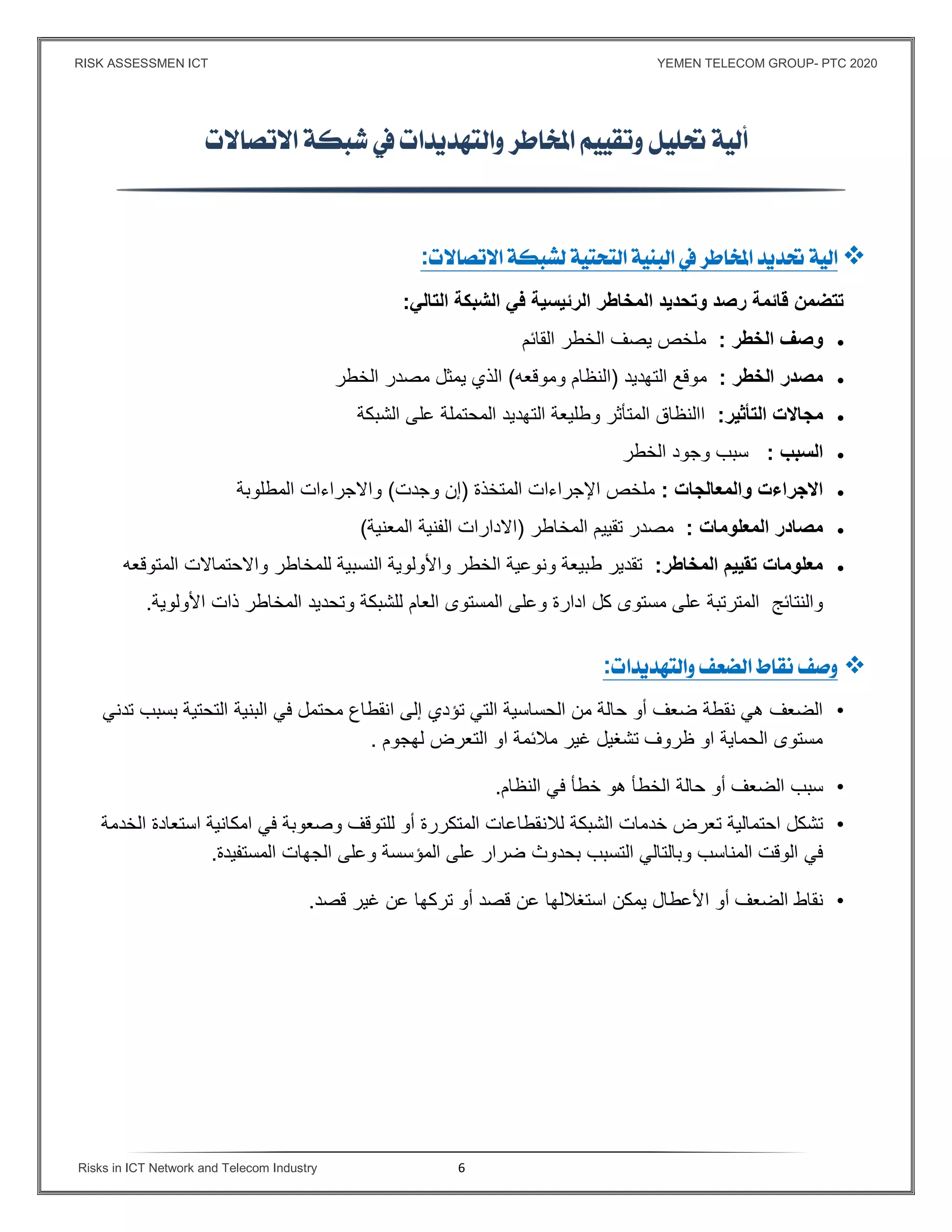 RISK ASSESSMEN ICT YEMEN TELECOM GROUP- PTC 2020
Risks in ICT Network and Telecom Industry 6
 

:
‫التالي‬ ‫الشبكة‬ ‫ﻓي‬ ‫الرئيسية‬ ‫المخاطر‬ ‫وتحديد‬ ‫رصد‬ ‫قائمة‬ ‫تتضمن‬:
‫الخطر‬ ‫وصف‬:‫القائم‬ ‫الخطر‬ ‫يصف‬ ‫ملخص‬
‫الخطر‬ ‫مصدر‬:‫التهديد‬ ‫موقع‬)‫وموقعه‬ ‫النظام‬(‫الخطر‬ ‫مصدر‬ ‫يمثل‬ ‫الذي‬
‫التأثير‬ ‫مجاﻻت‬:‫الشبكة‬ ‫على‬ ‫المحتملة‬ ‫التهديد‬ ‫وطليعة‬ ‫المتأثر‬ ‫االنظاق‬
‫السبب‬:‫الخطر‬ ‫وجود‬ ‫سبب‬
‫والمعالجات‬ ‫اﻻجراءت‬:‫المتخذة‬ ‫اﻹجراءات‬ ‫ملخص‬)‫وجدت‬ ‫إن‬(‫المطلوبة‬ ‫واﻻجراءات‬
‫المعلومات‬ ‫مصادر‬:‫المخاطر‬ ‫تقييم‬ ‫مصدر‬)‫المعنية‬ ‫الفنية‬ ‫اﻻدارات‬(
‫المخاطر‬ ‫تقييم‬ ‫معلومات‬:‫المتوقعه‬ ‫واﻻحتماﻻت‬ ‫للمخاطر‬ ‫النسبية‬ ‫واﻷولوية‬ ‫الخطر‬ ‫ونوعية‬ ‫طبيعة‬ ‫تقدير‬
‫والنتائج‬‫اﻷولوية‬ ‫ذات‬ ‫المخاطر‬ ‫وتحديد‬ ‫للشبكة‬ ‫العام‬ ‫المستوى‬ ‫وعلى‬ ‫ادارة‬ ‫كل‬ ‫مستوى‬ ‫على‬ ‫المترتبة‬.
:
•‫التي‬ ‫الحساسية‬ ‫من‬ ‫حالة‬ ‫أو‬ ‫ضعف‬ ‫نقطة‬ ‫هي‬ ‫الضعف‬‫تؤدي‬‫محتمل‬ ‫انقطاع‬ ‫إلى‬‫ال‬ ‫في‬‫بن‬‫التحتية‬ ‫ية‬‫بسبب‬‫تدني‬
‫لهجوم‬ ‫التعرض‬ ‫او‬ ‫مﻼئمة‬ ‫غير‬ ‫تشغيل‬ ‫ظروف‬ ‫او‬ ‫الحماية‬ ‫مستوى‬.
•‫سبب‬‫الضعف‬‫أو‬‫حالة‬‫الخطأ‬‫هو‬‫خطأ‬‫في‬‫النظام‬.
•‫تشكل‬‫احتمالية‬‫تعرض‬‫لﻼن‬ ‫الشبكة‬ ‫خدمات‬‫الخدمة‬ ‫استعادة‬ ‫امكانية‬ ‫في‬ ‫وصعوبة‬ ‫للتوقف‬ ‫أو‬ ‫المتكررة‬ ‫قطاعات‬
‫التسبب‬ ‫وبالتالي‬ ‫المناسب‬ ‫الوقت‬ ‫في‬‫بحدوث‬‫المستفيدة‬ ‫الجهات‬ ‫وعلى‬ ‫المؤسسة‬ ‫على‬ ‫ضرار‬.
•‫نقاط‬‫الضعف‬‫أو‬‫اﻷعطال‬‫يمكن‬‫استغﻼلها‬‫عن‬‫قصد‬‫أو‬‫تركها‬‫عن‬‫غير‬‫قصد‬.
 