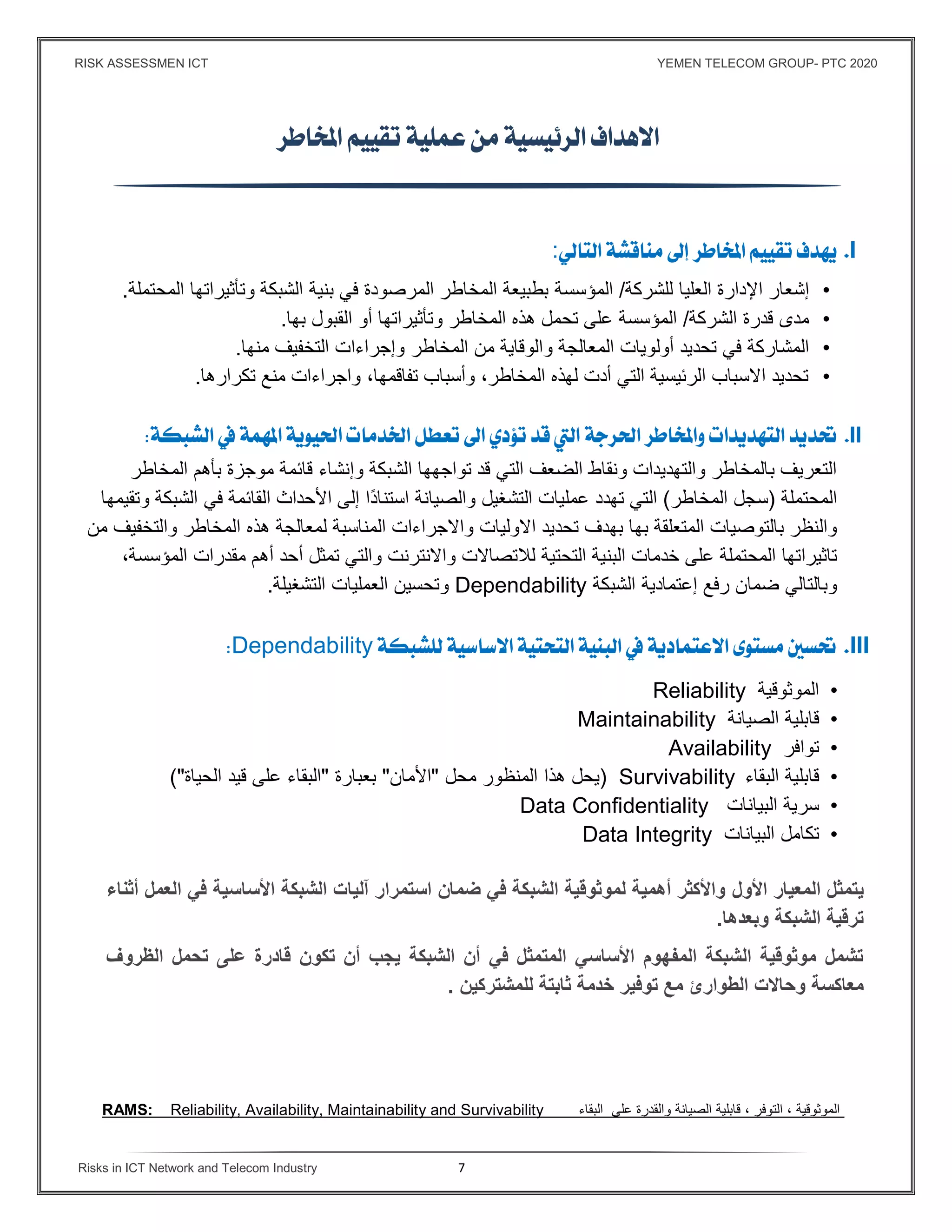 RISK ASSESSMEN ICT YEMEN TELECOM GROUP- PTC 2020
Risks in ICT Network and Telecom Industry 7

I:
•‫العليا‬ ‫اﻹدارة‬ ‫إشعار‬‫للشركة‬/‫المؤسسة‬‫في‬ ‫المرصودة‬ ‫المخاطر‬ ‫بطبيعة‬‫بنية‬‫المحتملة‬ ‫وتأثيراتها‬ ‫الشبكة‬.
•‫مدى‬‫قدرة‬‫الشركة‬/‫على‬ ‫المؤسسة‬‫تحمل‬‫هذه‬‫المخاطر‬‫وتأثيراتها‬‫أو‬‫ال‬‫قبول‬‫بها‬.
•‫تحديد‬ ‫في‬ ‫المشاركة‬‫أولويات‬‫و‬ ‫المعالجة‬‫المخاطر‬ ‫من‬ ‫الوقاية‬‫التخفيف‬ ‫وإجراءات‬‫منها‬.
•‫تكرارها‬ ‫منع‬ ‫واجراءات‬ ،‫تفاقمها‬ ‫وأسباب‬ ،‫المخاطر‬ ‫لهذه‬ ‫أدت‬ ‫التي‬ ‫الرئيسية‬ ‫اﻻسباب‬ ‫تحديد‬.
II
‫الش‬ ‫تواجهها‬ ‫قد‬ ‫التي‬ ‫الضعف‬ ‫ونقاط‬ ‫والتهديدات‬ ‫بالمخاطر‬ ‫التعريف‬‫موجزة‬ ‫قائمة‬ ‫وإنشاء‬ ‫بكة‬‫بأهم‬‫المخاطر‬
‫المحتملة‬)‫المخاطر‬ ‫سجل‬(‫تهدد‬ ‫التي‬‫وتقيمها‬ ‫الشبكة‬ ‫في‬ ‫القائمة‬ ‫اﻷحداث‬ ‫إلى‬ ‫ًا‬‫د‬‫استنا‬ ‫والصيانة‬ ‫التشغيل‬ ‫عمليات‬
‫المتعلقة‬ ‫بالتوصيات‬ ‫والنظر‬‫بها‬‫تحديد‬ ‫بهدف‬‫اﻻوليات‬‫المناسبة‬ ‫واﻻجراءات‬‫المخاطر‬ ‫هذه‬ ‫لمعالجة‬‫وال‬‫من‬ ‫تخفيف‬
‫المح‬ ‫تاثيراتها‬‫التحتية‬ ‫البنية‬ ‫خدمات‬ ‫على‬ ‫تملة‬‫واﻻنترنت‬ ‫لﻼتصاﻻت‬‫أهم‬ ‫أحد‬ ‫تمثل‬ ‫والتي‬‫م‬‫قدرات‬‫الم‬‫ؤسسة‬،
‫ضمان‬ ‫وبالتالي‬‫رفع‬‫الشبكة‬ ‫إعتمادية‬Dependability‫و‬‫التشغيلة‬ ‫العمليات‬ ‫تحسين‬.
IIIDependability
•‫الموثوقية‬Reliability
•‫قابلية‬‫الصيانة‬Maintainability
•‫توافر‬Availability
•‫قابلية‬‫البقاء‬Survivability)‫يحل‬‫هذا‬‫المنظور‬‫محل‬"‫اﻷمان‬"‫بعبارة‬"‫البقاء‬‫على‬‫قيد‬‫الحياة‬("
•‫سرية‬‫البيانات‬Data Confidentiality
•‫تكامل‬‫البيانات‬Data Integrity
‫اﻷول‬ ‫المعيار‬ ‫يتمثل‬‫أثناء‬ ‫العمل‬ ‫ﻓي‬ ‫اﻷساسية‬ ‫الشبكة‬ ‫آليات‬ ‫استمرار‬ ‫ضمان‬ ‫ﻓي‬ ‫الشبكة‬ ‫لموثوقية‬ ‫أهمية‬ ‫واﻷكثر‬
‫وبعدها‬ ‫الشبكة‬ ‫ترقية‬.
‫الظروف‬ ‫تحمل‬ ‫على‬ ‫قادرة‬ ‫تكون‬ ‫أن‬ ‫يجب‬ ‫الشبكة‬ ‫أن‬ ‫ﻓي‬ ‫المتمثل‬ ‫اﻷساسي‬ ‫المفهوم‬ ‫الشبكة‬ ‫موثوقية‬ ‫تشمل‬
‫معاكسة‬‫ثابتة‬ ‫خدمة‬ ‫توﻓير‬ ‫مع‬ ‫الطوارئ‬ ‫وحاﻻت‬‫للمشتركين‬.
RAMS: Reliability, Availability, Maintainability and Survivability ‫البقاء‬ ‫على‬ ‫والقدرة‬ ‫الصيانة‬ ‫قابلية‬ ، ‫التوفر‬ ، ‫الموثوقية‬
 