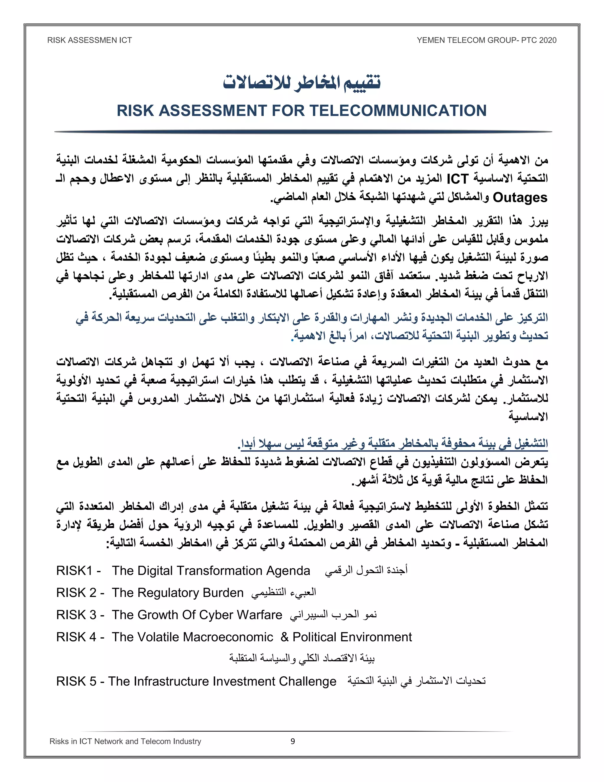 RISK ASSESSMEN ICT YEMEN TELECOM GROUP- PTC 2020
Risks in ICT Network and Telecom Industry 9
 

RISK ASSESSMENT FOR TELECOMMUNICATION
‫من‬‫اﻻهمية‬‫أن‬‫تولى‬‫شركات‬‫ومؤسسات‬‫اﻻتصاﻻت‬‫البنية‬ ‫لخدمات‬ ‫المشغلة‬ ‫الحكومية‬ ‫المؤسسات‬ ‫مقدمتها‬ ‫وﻓي‬
‫التحتية‬‫اﻻساسية‬ICT‫اﻻهتمام‬ ‫من‬ ‫المزيد‬‫ا‬ ‫تقييم‬ ‫ﻓي‬‫مستوى‬ ‫إلى‬ ‫بالنظر‬ ‫المستقبلية‬ ‫لمخاطر‬‫اﻻعطال‬‫وحجم‬‫الـ‬
Outages‫والمشاكل‬‫ل‬‫تي‬‫شهدته‬‫ا‬‫الشبكة‬‫العام‬ ‫خﻼل‬‫الماضي‬.
‫يبرز‬‫التقرير‬ ‫هذا‬‫التشغيلية‬ ‫المخاطر‬‫واﻹستراتيجية‬‫شركات‬ ‫تواجه‬ ‫التي‬‫ومؤسسات‬‫اﻻتصاﻻت‬‫التي‬‫له‬‫ا‬‫تأثير‬
‫المالي‬ ‫أدائها‬ ‫على‬ ‫للقياس‬ ‫وقابل‬ ‫ملموس‬،‫المقدمة‬ ‫الخدمات‬ ‫جودة‬ ‫مستوى‬ ‫وعلى‬‫ترسم‬‫بعض‬‫اﻻتصاﻻت‬ ‫شركات‬
‫لبيئة‬ ‫صورة‬‫ال‬‫تشغيل‬‫ا‬ً‫ب‬‫صع‬ ‫اﻷساسي‬ ‫اﻷداء‬ ‫ﻓيها‬ ‫يكون‬‫وال‬‫ًا‬‫ئ‬‫بطي‬ ‫نمو‬‫حيث‬ ، ‫الخدمة‬ ‫لجودة‬ ‫ضعيف‬ ‫ومستوى‬‫تظل‬
‫اﻻرباح‬‫شديد‬ ‫ضغط‬ ‫تحت‬.‫مدى‬ ‫على‬ ‫اﻻتصاﻻت‬ ‫لشركات‬ ‫النمو‬ ‫آﻓاق‬ ‫ستعتمد‬‫ادارتها‬‫نجاحها‬ ‫وعلى‬ ‫للمخاطر‬‫ﻓي‬
‫التنقل‬ً‫ا‬‫قدم‬‫المعقدة‬ ‫المخاطر‬ ‫بيئة‬ ‫ﻓي‬‫المستقبلية‬ ‫الفرص‬ ‫من‬ ‫الكاملة‬ ‫لﻼستفادة‬ ‫أعمالها‬ ‫تشكيل‬ ‫وإعادة‬.
‫على‬ ‫التركيز‬‫الخ‬‫دمات‬‫الجديدة‬‫ونشر‬‫المهارات‬‫والقدر‬‫ة‬‫على‬‫اﻻبتكار‬‫و‬‫على‬ ‫التغلب‬‫ال‬‫تحديات‬‫سريعة‬‫في‬ ‫الحركة‬
‫تحديث‬‫وتطوير‬‫البنية‬‫التحتية‬‫لﻼتصاﻻت‬‫اﻻهمية‬ ‫بالغ‬ ً‫ا‬‫امر‬ ،.
‫حدوث‬ ‫مع‬‫من‬ ‫العديد‬‫اﻻتصاﻻت‬ ‫شركات‬ ‫تتجاهل‬ ‫او‬ ‫تهمل‬ ‫أﻻ‬ ‫يجب‬ ، ‫اﻻتصاﻻت‬ ‫صناعة‬ ‫ﻓي‬ ‫السريعة‬ ‫التغيرات‬
‫ﻓي‬ ‫اﻻستثمار‬‫متط‬‫لبات‬‫عملياتها‬ ‫تحديث‬‫التشغيلية‬،‫صعبة‬ ‫استراتيجية‬ ‫خيارات‬ ‫هذا‬ ‫يتطلب‬ ‫قد‬‫تحديد‬ ‫ﻓي‬‫اﻷولوية‬
‫لﻼستثمار‬.‫المدروس‬ ‫اﻻستثمار‬ ‫خﻼل‬ ‫من‬ ‫استثماراتها‬ ‫ﻓعالية‬ ‫زيادة‬ ‫اﻻتصاﻻت‬ ‫لشركات‬ ‫يمكن‬‫ﻓ‬‫التحتية‬ ‫البنية‬ ‫ي‬
‫اﻻساسية‬
‫التشغيل‬‫في‬‫بيئة‬‫محﻔوفة‬‫بالمخاطر‬‫متقلبة‬‫وغير‬‫متوﻗعة‬‫ليس‬‫سه‬‫ﻼ‬‫أبدا‬.
‫يتعرض‬‫المسؤولون‬‫التنﻔيذيون‬‫في‬‫ﻗطاع‬‫شديدة‬ ‫لضغوط‬ ‫اﻻتصاﻻت‬‫على‬ ‫للحفاظ‬‫مع‬ ‫الطويل‬ ‫المدى‬ ‫على‬ ‫أعمالهم‬
‫أشهر‬ ‫ثﻼثة‬ ‫كل‬ ‫قوية‬ ‫مالية‬ ‫نتائج‬ ‫على‬ ‫الحفاظ‬.
‫ﻻستراتيجي‬ ‫للتخطيط‬ ‫اﻷولى‬ ‫الخطوة‬ ‫تتمثل‬‫ة‬‫ﻓعالة‬‫ﻓي‬‫متقلبة‬ ‫تشغيل‬ ‫بيئة‬‫ﻓي‬‫التي‬ ‫المتعددة‬ ‫المخاطر‬ ‫إدراك‬ ‫مدى‬
‫تش‬‫والطويل‬ ‫القصير‬ ‫المدى‬ ‫على‬ ‫اﻻتصاﻻت‬ ‫صناعة‬ ‫كل‬.‫توجيه‬ ‫ﻓي‬ ‫للمساعدة‬‫الرؤية‬‫ﻹدارة‬ ‫طريقة‬ ‫أﻓضل‬ ‫حول‬
‫المستقبلية‬ ‫المخاطر‬-‫وتح‬‫ديد‬‫المحتملة‬ ‫الفرص‬ ‫ﻓي‬ ‫المخاطر‬‫التالية‬ ‫الخمسة‬ ‫اامخاطر‬ ‫ﻓي‬ ‫تتركز‬ ‫والتي‬:
RISK1 - The Digital Transformation Agenda ‫الرقمي‬ ‫التحول‬ ‫أجندة‬
RISK 2 - The Regulatory Burden ‫التنظيمي‬ ‫العبيء‬
RISK 3 - The Growth Of Cyber Warfare ‫السيبراني‬ ‫نمو‬‫ال‬‫حرب‬
RISK 4 - The Volatile Macroeconomic & Political Environment
‫المتقلبة‬ ‫والسياسة‬ ‫الكلي‬ ‫اﻻقتصاد‬ ‫بيئة‬
RISK 5 - The Infrastructure Investment Challenge ‫تحدي‬‫ات‬‫التحتية‬ ‫البنية‬ ‫في‬ ‫اﻻستثمار‬
 