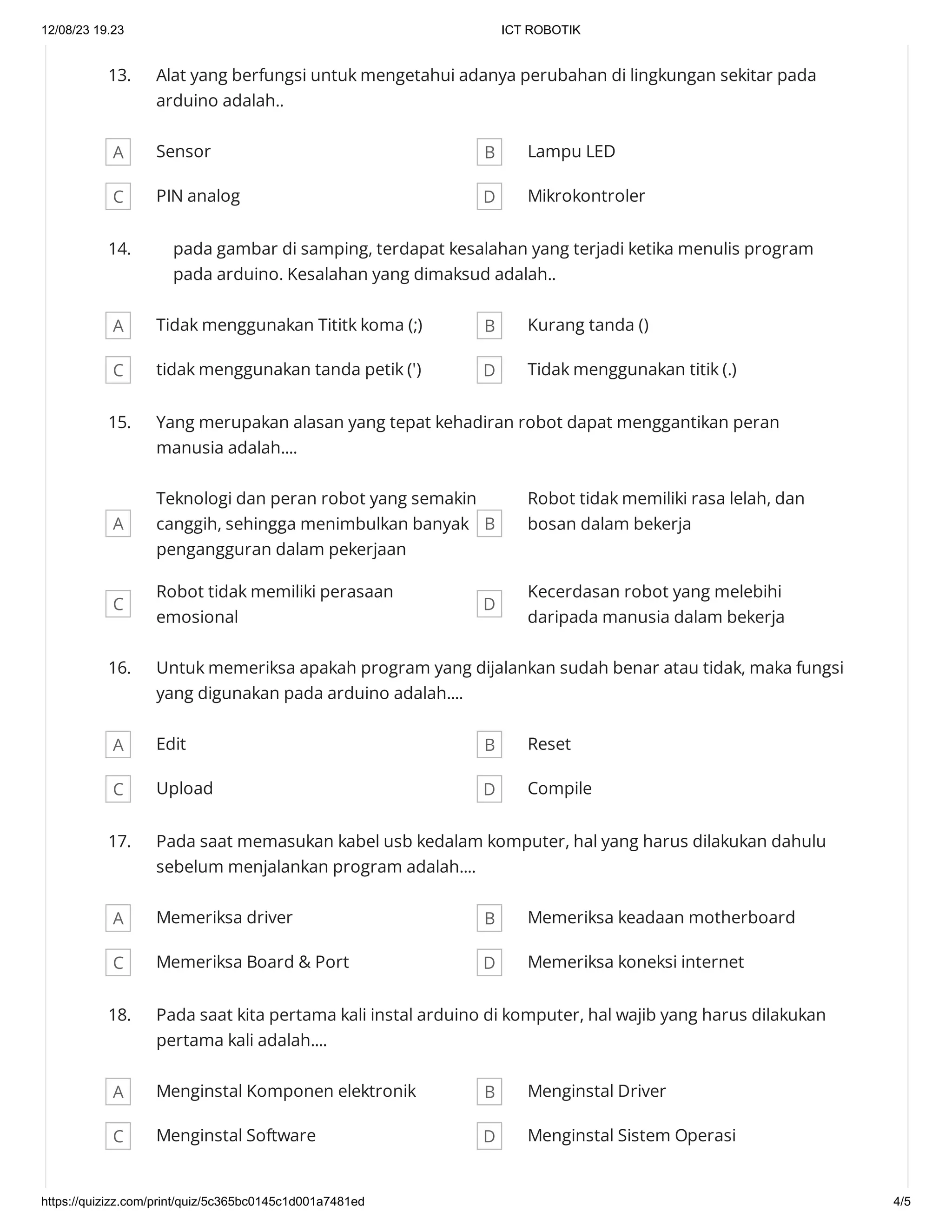 12/08/23 19.23 ICT ROBOTIK
https://quizizz.com/print/quiz/5c365bc0145c1d001a7481ed 4/5
13. Alat yang berfungsi untuk mengetahui adanya perubahan di lingkungan sekitar pada
arduino adalah..
A Sensor B Lampu LED
C PIN analog D Mikrokontroler
14. pada gambar di samping, terdapat kesalahan yang terjadi ketika menulis program
pada arduino. Kesalahan yang dimaksud adalah..
A Tidak menggunakan Tititk koma (;) B Kurang tanda ()
C tidak menggunakan tanda petik (') D Tidak menggunakan titik (.)
15. Yang merupakan alasan yang tepat kehadiran robot dapat menggantikan peran
manusia adalah....
A
Teknologi dan peran robot yang semakin
canggih, sehingga menimbulkan banyak
pengangguran dalam pekerjaan
B
Robot tidak memiliki rasa lelah, dan
bosan dalam bekerja
C
Robot tidak memiliki perasaan
emosional
D
Kecerdasan robot yang melebihi
daripada manusia dalam bekerja
16. Untuk memeriksa apakah program yang dijalankan sudah benar atau tidak, maka fungsi
yang digunakan pada arduino adalah....
A Edit B Reset
C Upload D Compile
17. Pada saat memasukan kabel usb kedalam komputer, hal yang harus dilakukan dahulu
sebelum menjalankan program adalah....
A Memeriksa driver B Memeriksa keadaan motherboard
C Memeriksa Board & Port D Memeriksa koneksi internet
18. Pada saat kita pertama kali instal arduino di komputer, hal wajib yang harus dilakukan
pertama kali adalah....
A Menginstal Komponen elektronik B Menginstal Driver
C Menginstal Software D Menginstal Sistem Operasi
 
