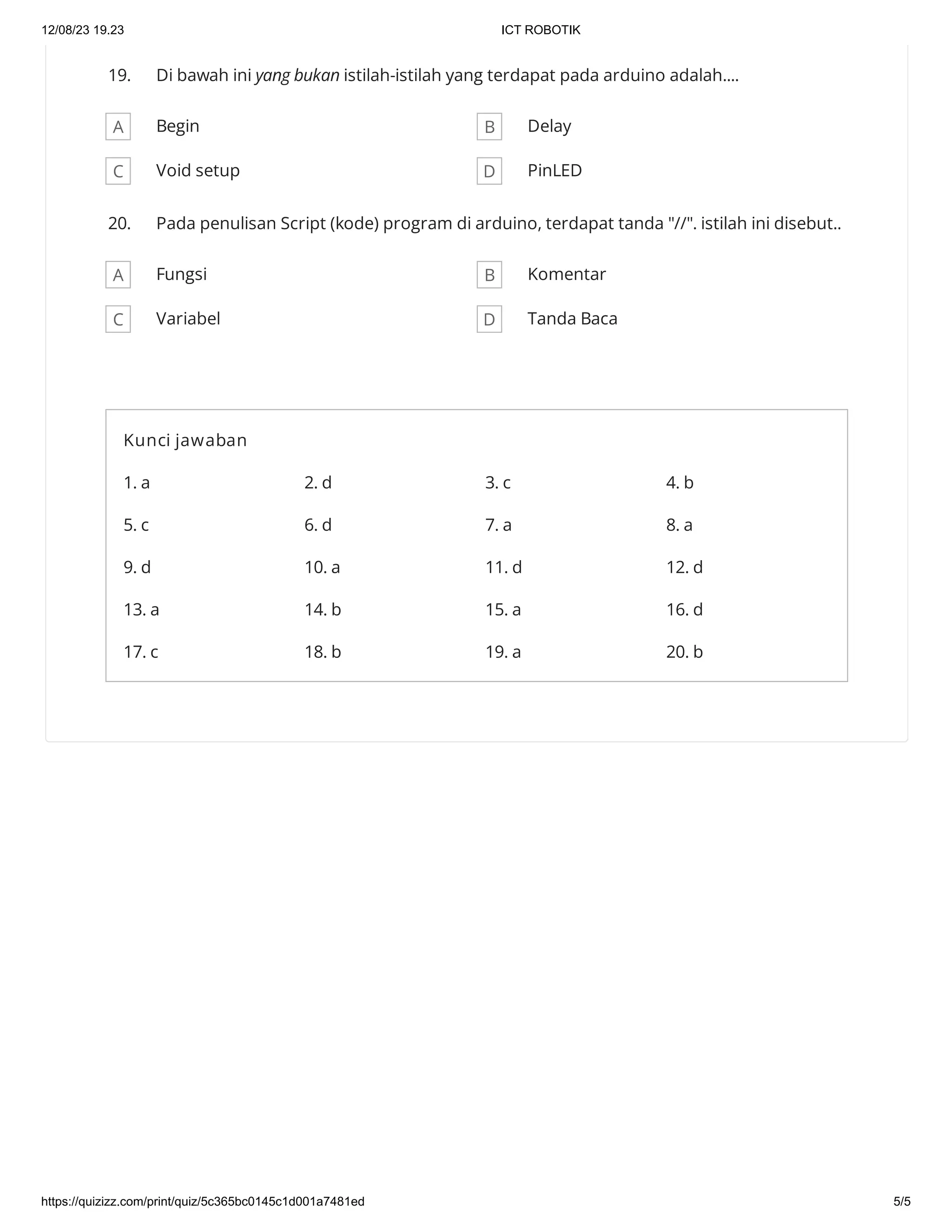 12/08/23 19.23 ICT ROBOTIK
https://quizizz.com/print/quiz/5c365bc0145c1d001a7481ed 5/5
19. Di bawah ini yang bukan istilah-istilah yang terdapat pada arduino adalah....
A Begin B Delay
C Void setup D PinLED
20. Pada penulisan Script (kode) program di arduino, terdapat tanda "//". istilah ini disebut..
A Fungsi B Komentar
C Variabel D Tanda Baca
Kunci jawaban
1. a 2. d 3. c 4. b
5. c 6. d 7. a 8. a
9. d 10. a 11. d 12. d
13. a 14. b 15. a 16. d
17. c 18. b 19. a 20. b
 