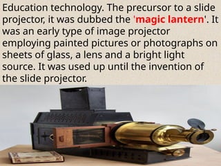 Education technology. The precursor to a slide
projector, it was dubbed the 'magic lantern'. It
was an early type of image projector
employing painted pictures or photographs on
sheets of glass, a lens and a bright light
source. It was used up until the invention of
the slide projector.
 
