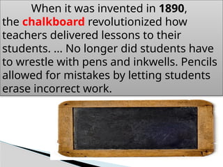 When it was invented in 1890,
the chalkboard revolutionized how
teachers delivered lessons to their
students. ... No longer did students have
to wrestle with pens and inkwells. Pencils
allowed for mistakes by letting students
erase incorrect work.
 