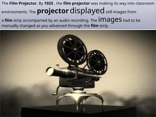 The Film Projector. By 1925 , the film projector was making its way into classroom
environments. The projectordisplayedstill images from
a film strip accompanied by an audio recording. The imageshad to be
manually changed as you advanced through the film strip.
 