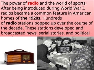 The power of radio and the world of sports.
After being introduced during World War I,
radios became a common feature in American
homes of the 1920s. Hundreds
of radio stations popped up over the course of
the decade. These stations developed and
broadcasted news, serial stories, and political
speeches.
 
