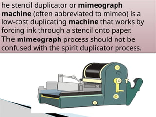 he stencil duplicator or mimeograph
machine (often abbreviated to mimeo) is a
low-cost duplicating machine that works by
forcing ink through a stencil onto paper.
The mimeograph process should not be
confused with the spirit duplicator process.
 