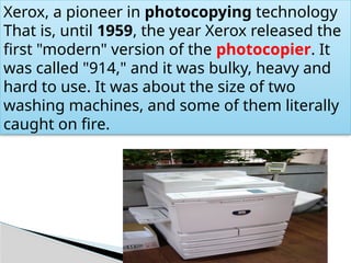 Xerox, a pioneer in photocopying technology
That is, until 1959, the year Xerox released the
first "modern" version of the photocopier. It
was called "914," and it was bulky, heavy and
hard to use. It was about the size of two
washing machines, and some of them literally
caught on fire.
 