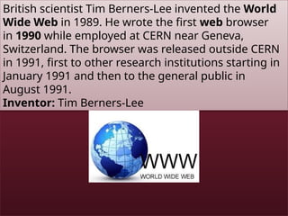 British scientist Tim Berners-Lee invented the World
Wide Web in 1989. He wrote the first web browser
in 1990 while employed at CERN near Geneva,
Switzerland. The browser was released outside CERN
in 1991, first to other research institutions starting in
January 1991 and then to the general public in
August 1991.
Inventor: Tim Berners-Lee
 