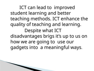 ICT can lead to improved
student learning and better
teaching methods. ICT enhance the
quality of teaching and learning.
Despite what ICT
disadvantages brigs it’s up to us on
how we are going to use our
gadgets into a meaningful ways.
 