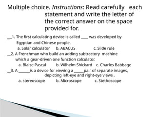 Multiple choice. Instructions: Read carefully each
statement and write the letter of
the correct answer on the space
provided for.
__1. The first calculating device is called ____ was developed by
Egyptian and Chinese people.
a. Solar calculator b. ABACUS c. Slide rule
__2. A Frenchman who build an adding subtractory machine
which a gear-driven one function calculator.
a. Blaise Pascal b. Wilhelm Shickard c. Charles Babbage
__3. A _______is a device for viewing a ______pair of separate images,
depicting left-eye and right-eye views .
a. stereoscope b. Microscope c. Stethoscope
 