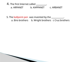 4. The first Internet called __________.
a. ARPANET b. KAPPANET c. ARBANET
5. The ballpoint pen was invented by the ____________.
a. Biro brothers b. Wright brothers c Cruz brothers
 