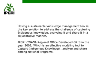 Having a sustainable knowledge management tool is
the key solution to address the challenge of capturing
Indigenous knowledge, analyzing it and share it in a
collaborative manner.

IPGRI CWANA Regional Office Developed GRIS in the
year 2002, Which is an effective modeling tool to
Capture Indigenous Knowledge , analyze and share
among National Programs.
 