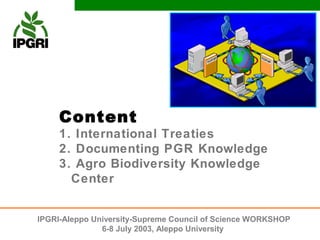 Content
     1. International Treaties
     2. Documenting PGR Knowledge
     3. Agro Biodiversity Knowledge
       Center


IPGRI-Aleppo University-Supreme Council of Science WORKSHOP
               6-8 July 2003, Aleppo University
 