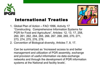 International Treaties
1. Global Plan of Action – FAO 1996, Activity 17
   “Constructing Comprehensive Information Systems for
   PGR for Food and Agriculture”, Articles: 12, 13, 17, 258,
   260, 261, 262, 264, 265, 266, 267, 268, 269, 270, 271,
   273, 274, 275, 276, 278.
2. Convention of Biological diversity, Articles 7, 8, 17.

   Can be summarized as ‘Increased access to and better
   management and utilization of PGR assembly, exchange
   and provision of useful information via data exchange
   networks and through the development of PGR information
   systems at the National and facility levels’.
 