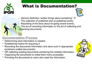 What is Documentation?

               • Generic Definition “written things about something”..!!!
               • The collection of published and un-published works..
               • Recording of the facts about on-going recent events..
               • The act of recording information or the act of collecting and
                organizing documents.


Documentation Process
* Determining what information is needed;
* Establishing means for acquiring it;
* Recording the discovered information and store such in appropriate
  containers (called documents);
* OR collecting existing documents containing the needed information;
* Organizing the documents to make them more accessible;
* Providing the documents to users who need the information.
 