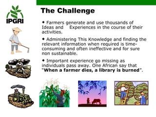 The Challenge
 Farmers generate and use thousands of
Ideas and Experiences in the course of their
activities.
 Administering This Knowledge and finding the
relevant information when required is time-
consuming and often ineffective and for sure
non sustainable.
 Important experience go missing as
individuals pass away. One African say that
“When a farmer dies, a library is burned”.
 