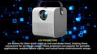 LED PROJECTORS
are known for their quick start-up and cool-down times, making them
convenient for on-the-go usage. These projectors are popular for portable
applications, outdoor movie nights, and casual home entertainment setups.
 