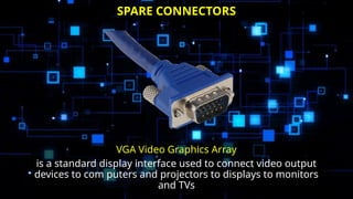 VGA Video Graphics Array
is a standard display interface used to connect video output
devices to com puters and projectors to displays to monitors
and TVs
SPARE CONNECTORS
 