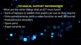 TECHNICAL SUPPORT INFORMATION
What are the other things that an ICT must have?
• bank of laptops or tablets that pupils can use as they require
• Ditto some cameras (with a video function as well, of course)
• Podcast/voice recorders
• Spare pens
• Paper to write on
 