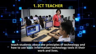 teach students about the principles of technology and
how to use basic information technology tools in their
work and lives.
1. ICT TEACHER
 