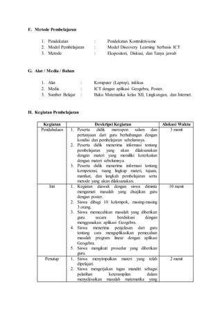 F. Metode Pembelajaran 
1. Pendekatan : Pendekatan Kontruktivisme 
2. Model Pembelajaran : Model Discovery Learning berbasis ICT 
3. Metode : Ekspositori, Diskusi, dan Tanya jawab 
G. Alat / Media / Bahan 
1. Alat : Komputer (Laptop), infokus 
2. Media : ICT dengan aplikasi Geogebra, Poster. 
3. Sumber Belajar : Buku Matematika kelas XII, Lingkungan, dan Internet. 
H. Kegiatan Pembelajaran 
Kegiatan Deskripsi Kegiatan Alokasi Waktu 
Pendahuluan 1. Peserta didik merespon salam dan 
pertanyaan dari guru berhubungan dengan 
kondisi dan pembelajaran sebelumnya. 
2. Peserta didik menerima informasi tentang 
pembelajaran yang akan dilaksanakan 
dengan materi yang memiliki keterkaitan 
dengan materi sebelumnya. 
3. Peserta didik menerima informasi tentang 
kompetensi, ruang lingkup materi, tujuan, 
manfaat, dan langkah pembelajaran serta 
metode yang akan dilaksanakan. 
3 menit 
Inti 1. Kegiatan diawali dengan siswa diminta 
mengamati masalah yang disajikan guru 
dengan poster. 
2. Siswa dibagi 10 kelompok, masing-masing 
3 orang. 
3. Siswa memecahkan masalah yang diberikan 
guru secara berdiskusi dengan 
menggunakan aplikasi Geogebra. 
4. Siswa menerima penjelasan dari guru 
tentang cara mengaplikasikan pemecahan 
masalah program linear dengan aplikasi 
Geogebra. 
5. Siswa mengikuti prosedur yang diberikan 
guru. 
10 menit 
Penutup 1. Siswa menyimpulkan materi yang telah 
dipelajari. 
2. Siswa mengerjakan tugas mandiri sebagai 
pelatihan keterampilan dalam 
menyelesaikan masalah matematika yang 
2 menit 
 