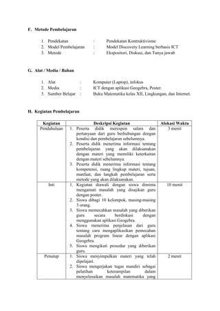 F. Metode Pembelajaran 
1. Pendekatan : Pendekatan Kontruktivisme 
2. Model Pembelajaran : Model Discovery Learning berbasis ICT 
3. Metode : Ekspositori, Diskusi, dan Tanya jawab 
G. Alat / Media / Bahan 
1. Alat : Komputer (Laptop), infokus 
2. Media : ICT dengan aplikasi Geogebra, Poster. 
3. Sumber Belajar : Buku Matematika kelas XII, Lingkungan, dan Internet. 
H. Kegiatan Pembelajaran 
Kegiatan Deskripsi Kegiatan Alokasi Waktu 
Pendahuluan 1. Peserta didik merespon salam dan 
pertanyaan dari guru berhubungan dengan 
kondisi dan pembelajaran sebelumnya. 
2. Peserta didik menerima informasi tentang 
pembelajaran yang akan dilaksanakan 
dengan materi yang memiliki keterkaitan 
dengan materi sebelumnya. 
3. Peserta didik menerima informasi tentang 
kompetensi, ruang lingkup materi, tujuan, 
manfaat, dan langkah pembelajaran serta 
metode yang akan dilaksanakan. 
3 menit 
Inti 1. Kegiatan diawali dengan siswa diminta 
mengamati masalah yang disajikan guru 
dengan poster. 
2. Siswa dibagi 10 kelompok, masing-masing 
3 orang. 
3. Siswa memecahkan masalah yang diberikan 
guru secara berdiskusi dengan 
menggunakan aplikasi Geogebra. 
4. Siswa menerima penjelasan dari guru 
tentang cara mengaplikasikan pemecahan 
masalah program linear dengan aplikasi 
Geogebra. 
5. Siswa mengikuti prosedur yang diberikan 
guru. 
10 menit 
Penutup 1. Siswa menyimpulkan materi yang telah 
dipelajari. 
2. Siswa mengerjakan tugas mandiri sebagai 
pelatihan keterampilan dalam 
menyelesaikan masalah matematika yang 
2 menit 
 