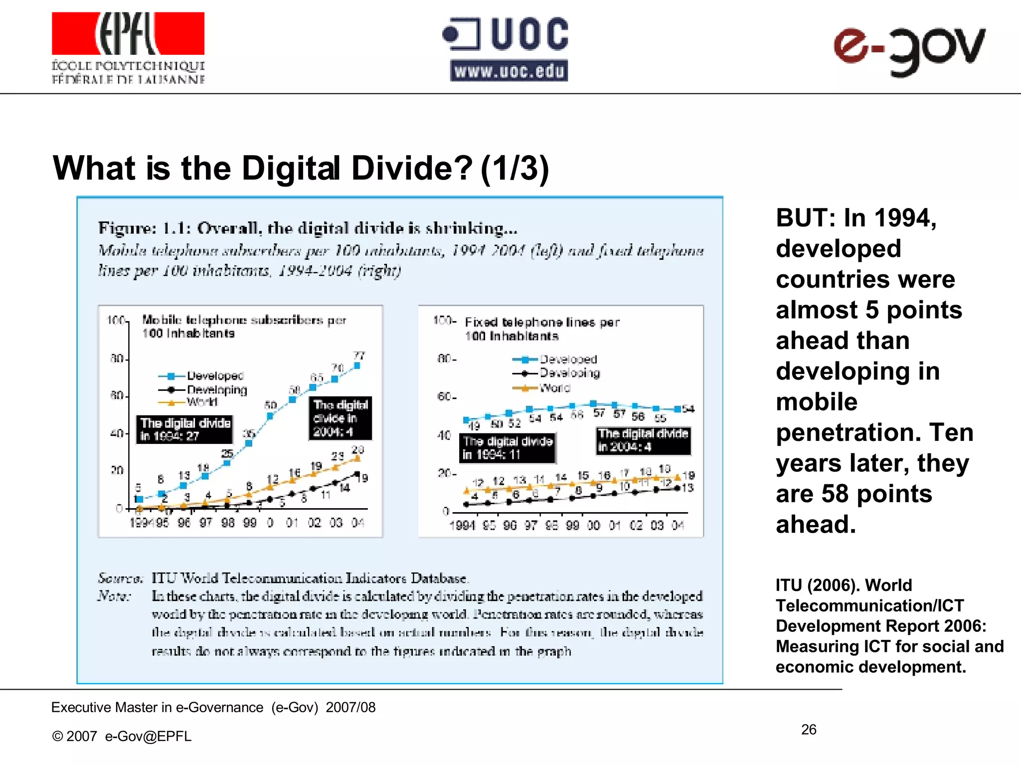 What is the Digital Divide? (1/3) ITU (2006). World Telecommunication/ICT Development Report 2006: Measuring ICT for social and economic development. BUT: In 1994, developed countries were almost 5 points ahead than developing in mobile penetration. Ten years later, they are 58 points ahead. 
