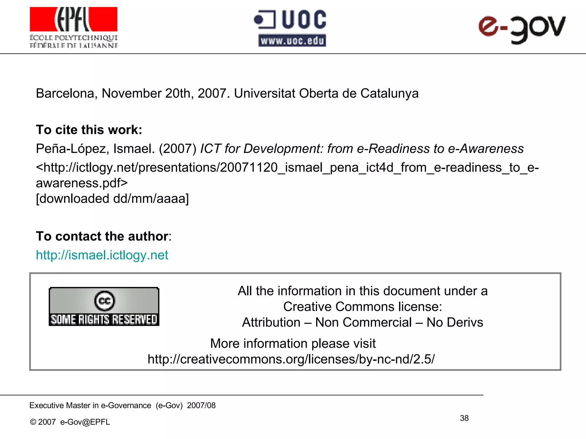 Barcelona, November 20th, 2007. Universitat Oberta de Catalunya To cite this work : Peña - López, Ismael. (200 7 )  ICT for Development: from e-Readiness to e-Awareness <http://ictlogy.net/presentations/ 20071120_ ismael_pena_ ict4d_from_e-readiness_to_e-awareness .pdf> [ downloaded  dd/mm/aaaa] To contact the author : http:// ismael .ictlogy.net More information please visit http://creativecommons.org/licenses/by-nc-nd/2.5/   All the information in this document under a Creative Commons license: Attribution – Non Commercial – No Derivs 