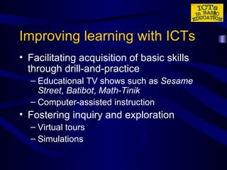 Improving learning with ICTs Facilitating acquisition of basic skills through drill-and-practice  Educational TV shows such as  Sesame Street ,  Batibot ,  Math-Tinik Computer-assisted instruction Fostering inquiry and exploration  Virtual tours Simulations 