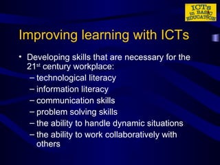 Improving learning with ICTs Developing skills that are necessary for the 21 st  century workplace: technological literacy information literacy communication skills problem solving skills the ability to handle dynamic situations the ability to work collaboratively with others 