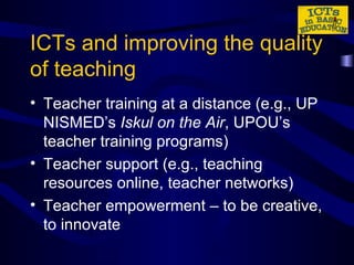 ICTs and improving the quality of teaching Teacher training at a distance (e.g., UP NISMED’s  Iskul on the Air , UPOU’s teacher training programs) Teacher support (e.g., teaching resources online, teacher networks) Teacher empowerment – to be creative, to innovate 