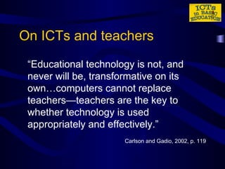 On ICTs and teachers “ Educational technology is not, and never will be, transformative on its own…computers cannot replace teachers—teachers are the key to whether technology is used appropriately and effectively.” Carlson and Gadio, 2002, p. 119 