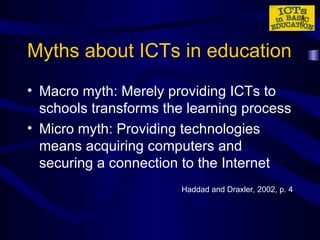 Myths about ICTs in education Macro myth: Merely providing ICTs to schools transforms the learning process Micro myth: Providing technologies means acquiring computers and securing a connection to the Internet Haddad and Draxler, 2002, p. 4 