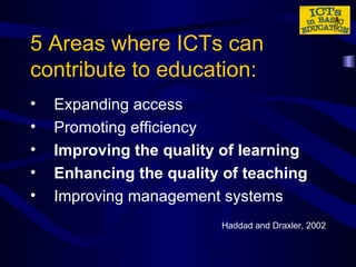 5 Areas where ICTs can contribute to education: Expanding access Promoting efficiency Improving the quality of learning Enhancing the quality of teaching Improving management systems Haddad and Draxler, 2002 
