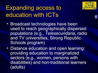 Expanding access to education with ICTs Broadcast technologies have been used to reach geographically dispersed populations (e.g.,  Telesecundaria , radio and TV universities, Strong Republic Schools program) Distance education and open learning: providing education to marginalized sectors (e.g., women, persons with disabilities) and non-traditional learners (adults) 