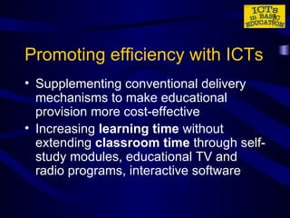 Promoting efficiency with ICTs Supplementing conventional delivery mechanisms to make educational provision more cost-effective Increasing  learning time  without extending  classroom time  through self-study modules, educational TV and radio programs, interactive software 