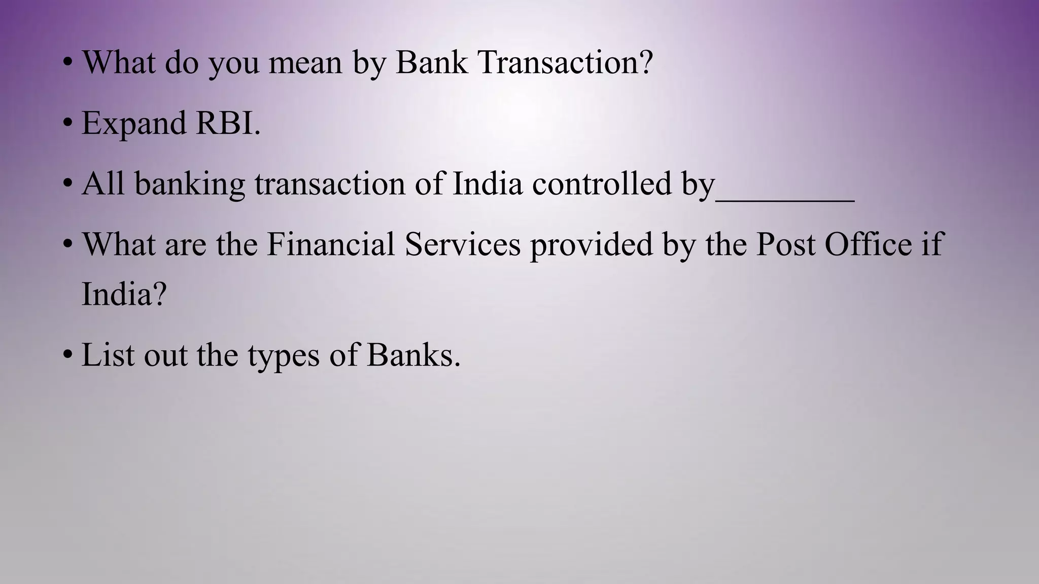 • What do you mean by Bank Transaction?
• Expand RBI.
• All banking transaction of India controlled by________
• What are the Financial Services provided by the Post Office if
India?
• List out the types of Banks.
 