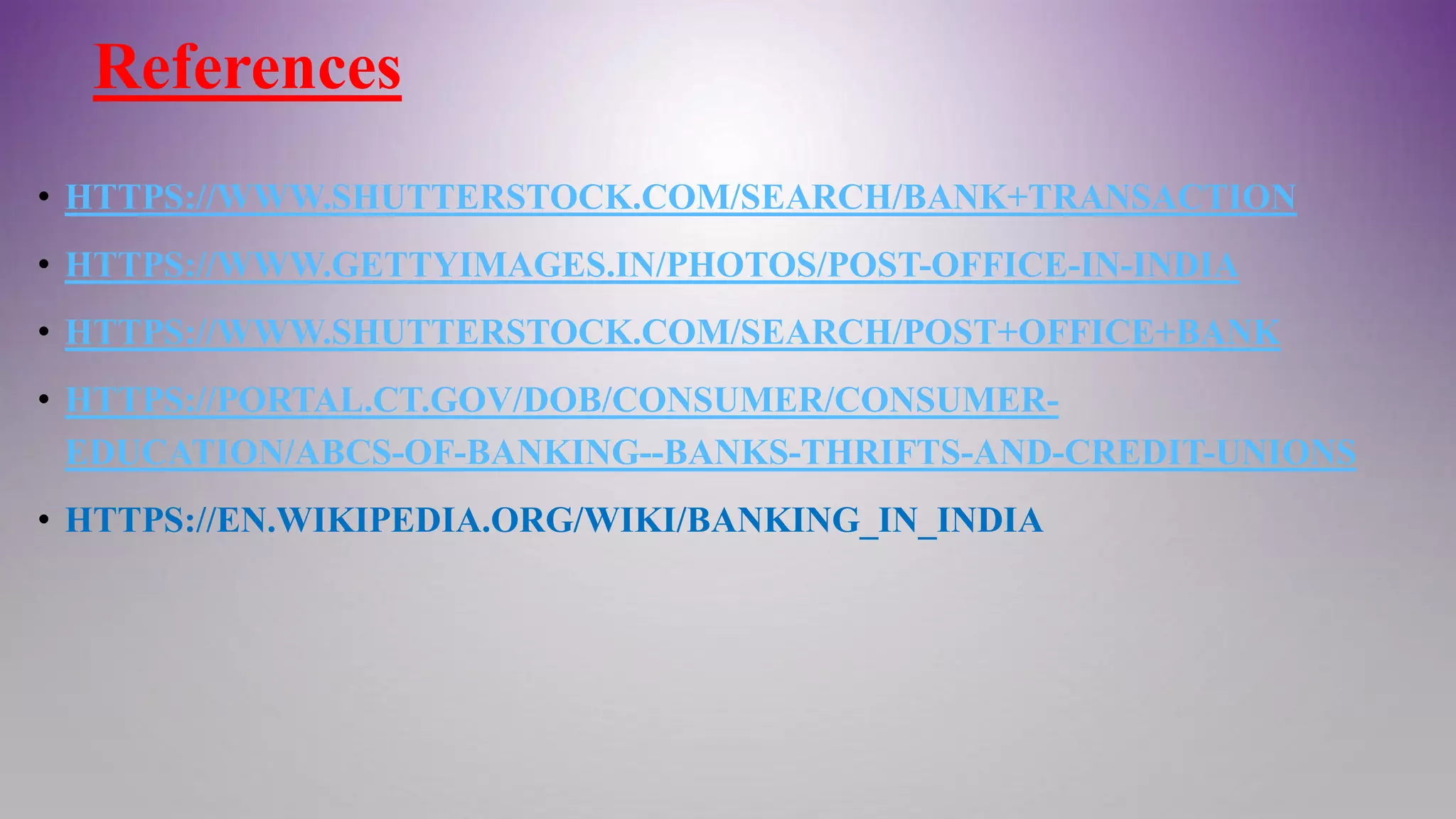 References
• HTTPS://WWW.SHUTTERSTOCK.COM/SEARCH/BANK+TRANSACTION
• HTTPS://WWW.GETTYIMAGES.IN/PHOTOS/POST-OFFICE-IN-INDIA
• HTTPS://WWW.SHUTTERSTOCK.COM/SEARCH/POST+OFFICE+BANK
• HTTPS://PORTAL.CT.GOV/DOB/CONSUMER/CONSUMER-
EDUCATION/ABCS-OF-BANKING--BANKS-THRIFTS-AND-CREDIT-UNIONS
• HTTPS://EN.WIKIPEDIA.ORG/WIKI/BANKING_IN_INDIA
 
