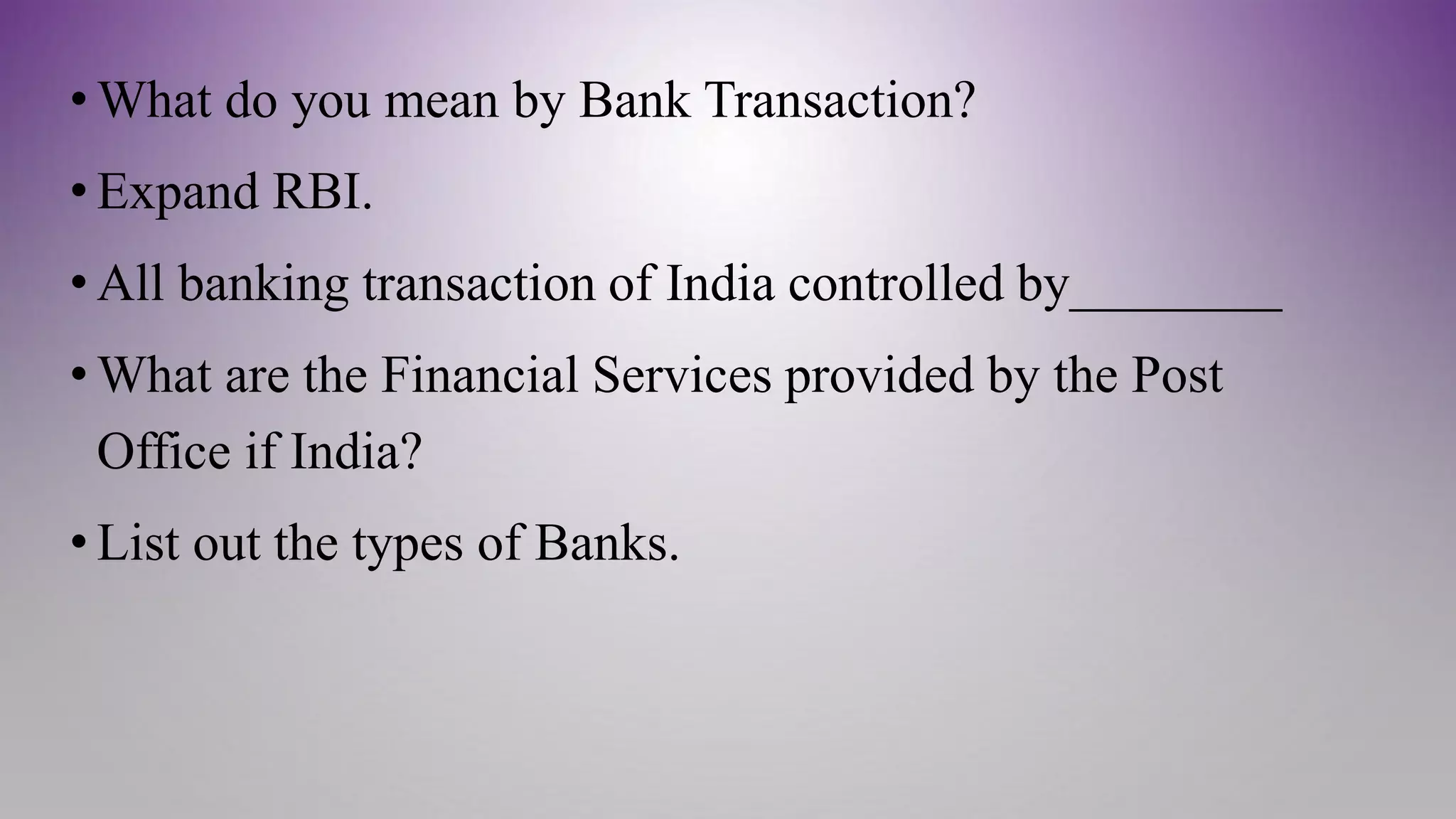 • What do you mean by Bank Transaction?
• Expand RBI.
• All banking transaction of India controlled by________
• What are the Financial Services provided by the Post
Office if India?
• List out the types of Banks.
 