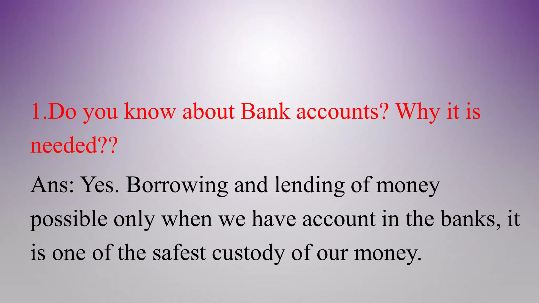 1.Do you know about Bank accounts? Why it is
needed??
Ans: Yes. Borrowing and lending of money
possible only when we have account in the banks, it
is one of the safest custody of our money.
 