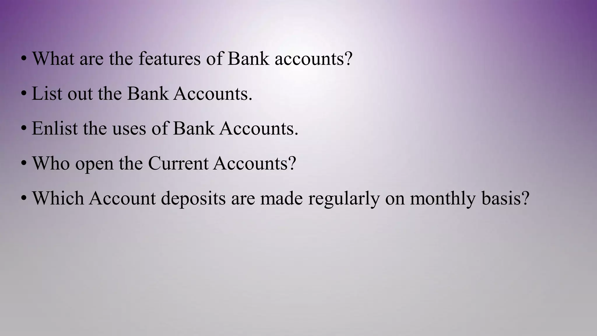 • What are the features of Bank accounts?
• List out the Bank Accounts.
• Enlist the uses of Bank Accounts.
• Who open the Current Accounts?
• Which Account deposits are made regularly on monthly basis?
 