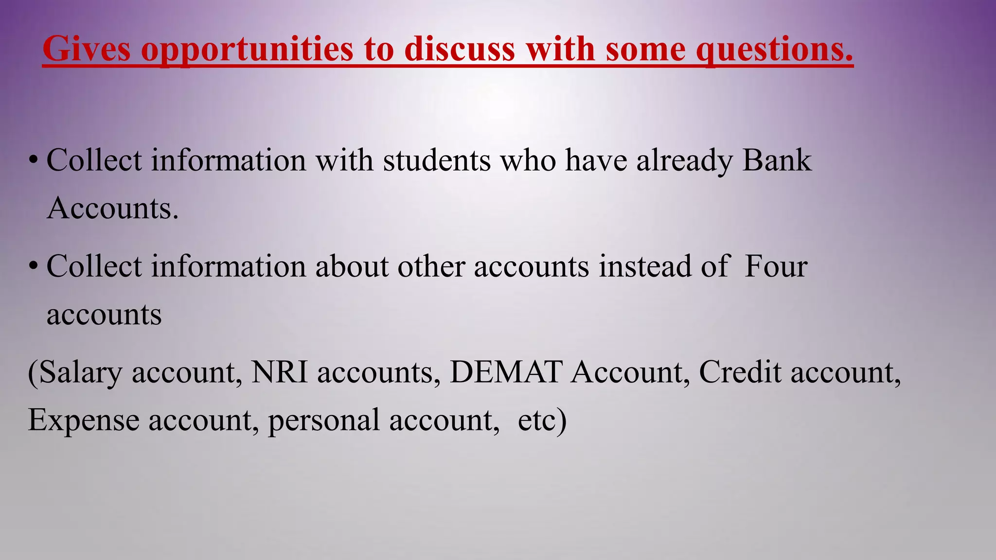 Gives opportunities to discuss with some questions.
• Collect information with students who have already Bank
Accounts.
• Collect information about other accounts instead of Four
accounts
(Salary account, NRI accounts, DEMAT Account, Credit account,
Expense account, personal account, etc)
 