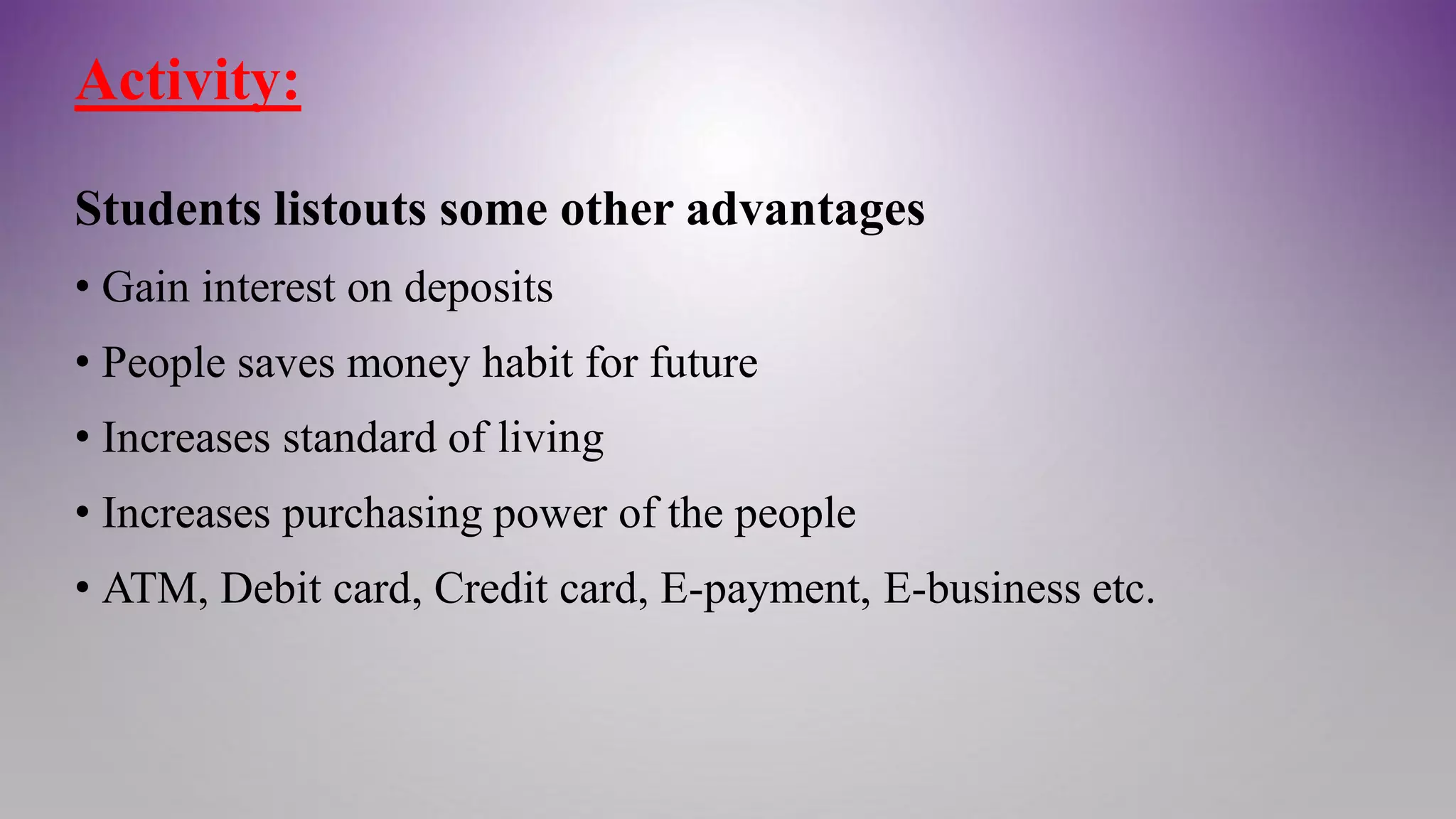 Activity:
Students listouts some other advantages
• Gain interest on deposits
• People saves money habit for future
• Increases standard of living
• Increases purchasing power of the people
• ATM, Debit card, Credit card, E-payment, E-business etc.
 