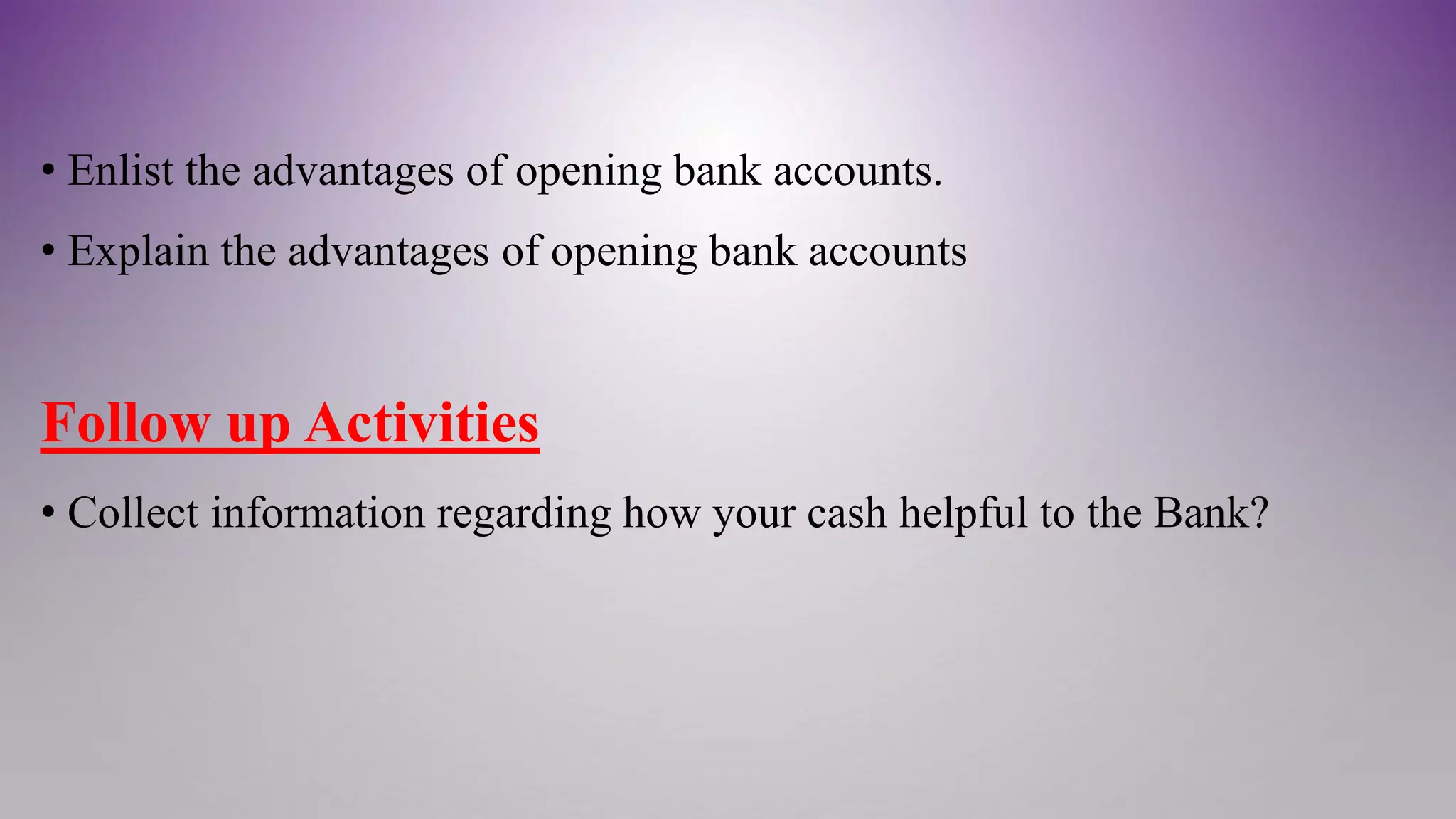 • Enlist the advantages of opening bank accounts.
• Explain the advantages of opening bank accounts
Follow up Activities
• Collect information regarding how your cash helpful to the Bank?
 